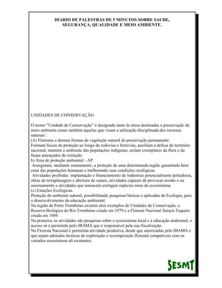 DIARIO DE PALESTRAS DE 5 MINUTOS SOBRE SAUDE,
SEGURANÇA, QUALIDADE E MEIO AMBIENTE.

UNIDADES DE CONSERVAÇÃO
O termo “Unidade de Conservação” é designado tanto às áreas destinadas a preservação do
meio ambiente como também aquelas que visam a utilização disciplinada dos recursos
naturais’.
(A) Florestas e demais formas de vegetação natural de preservação permanente:
Formam faixas de proteção ao longo de rodovias e ferrovias, auxiliam a defesa do território
nacional, mantém o ambiente das populações indígenas, asilam exemplares da flora e da
fauna ameaçados de extinção.
b) Área de proteção ambiental - AP.
Asseguram, mediante zoneamento, a proteção de uma determinada região garantindo bem
estar das populações humanas e melhorando suas condições ecológicas.
Atividades proibidas: implantação e financiamento de indústrias potencialmente poluidoras,
obras de terraplanagem e abertura de canais, atividades capazes de provocar erosão e ou
assoreamento e atividades que ameacem extinguir espécies raras do ecossistema.
(c) Estações Ecológicas.
Proteção do ambiente natural, possibilitando pesquisas básicas e aplicadas de Ecologia, para
o desenvolvimento da educação ambiental.
Na região de Porto Trombetas existem dois exemplos de Unidades de Conservação, a
Reserva Biológica do Rio Trombetas criada em 1979 e a Floresta Nacional Saracá-Taquera
criada em 1989.
Na primeira, as atividades são pesquisas sobre o ecossistema local e a educação ambiental, o
acesso só é permitido pelo IBAMA que é responsável pela sua fiscalização.
Na Floresta Nacional é permitida atividade produtiva, desde que autorizadas pelo IBAMA e
que sejam adotadas técnicas de exploração e recomposição florestal compatíveis com os
variados ecossistema ali existentes.

 