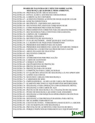 DIARIO DE PALESTRAS DE 5 MINUTOS SOBRE SAUDE,
SEGURANÇA, QUALIDADE E MEIO AMBIENTE.
PALESTRA 44 - PREPARAÇÃO DE ÁREAS SEGURAS
PALESTRA 45 - ESTEJA ALERTA AOS RISCOS COM BATERIAS
PALESTRA 46 - LUBRIFICAÇÃO E REPAROS
PALESTRA 47 - ACIDENTES PODEM ACONTECER EM QUALQUER LUGAR
PALESTRA 48 - IGNIÇÃO ESPONTÂNEA
PALESTRA 49 - RECIPIENTE: LÍQUIDOS INFLAMÁVEIS
PALESTRA 50 - SOLVENTES INFLAMÁVEIS COMO MANUSEAR
PALESTRA 51 - COMO PODEMOS PREVENIR INCÊNDIO
PALESTRA 52 - PROCEDIMENTOS CORRETOS PARA REABASTECIMENTO
PALESTRA 53 - DEZ MANEIRAS PARA CONVIVER COM GASOLINA
PALESTRA 54 - LIMPEZA DE TAMBORES
PALESTRA 55 - POEIRA EXPLOSIVA
PALESTRA 56 - RECIPIENTES DE SEGURANÇA
PALESTRA 57 - FUJA DE INCÊNDIOS... ONDE QUER QUE VOCÊ ESTEJA
PALESTRA 58 - E A RESPEITO DE PEQUENOS FERIMENTOS?
PALESTRA 59 - PRIMEIROS SOCORROS PARA OS OLHOS
PALESTRA 60 - PRIMEIROS SOCORROS EM CASOS DE ESTADO DE CHOQUE
PALESTRA 61 - EXPOSIÇÃO A SUBSTÂNCIAS PREJUDICIAIS À SAÚDE
PALESTRA 62 - AREJE OS GASES DE EXAUSTÃO
PALESTRA 63 - SOLVENTES COMUNS
PALESTRA 64 - ÁCIDOS
PALESTRA 65 - ATERRAMENTOS POR PRECAUÇÃO
PALESTRA 66 - CABOS DE EXTENSÃO
PALESTRA 67 - CHOQUE ELÉTRICO
PALESTRA 68 - EQUIPAMENTOS DE PROTEÇÃO
PALESTRA 69 - PROTEÇÃO DAS MÃOS
PALESTRA 70 - PROTEÇÃO PARA OS OLHOS
PALESTRA 71 - COMPETIÇÃO PARA CABEÇAS DURAS
PALESTRA 72 - O VALOR DO CAPACETE DE SEGURANÇA JÁ FOI APROVADO
PALESTRA 73 - LESÕES NAS COSTAS
PALESTRA 74 - MANUSEIE CARGAS COM SEGURANÇA
PALESTRA 75 - CARRINHOS DE MÃO
PALESTRA 76 - EMPILHADEIRAS - AS MULAS DE CARGA DO TRABALHO
PALESTRA 77 - IÇAMENTO MECÂNICO E EQUIPAMENTOS MOTORIZADOS
PALESTRA 78 - SEGURANÇA PARA OPERAÇÃO COM GUINDASTE MÓVEL
PALESTRA 79 - SEGURANÇA COM CABOS DE AÇO
PALESTRA 80 - PRÁTICAS DE SEGURANÇA NA UTILIZAÇÃO DE ESCADAS
PALESTRA 81 - PENSE EM SEGURANÇA QUANDO USAR ANDAIMES
PALESTRA 82 - SEGURANÇA COM MÁQUINAS OPERATRIZES EM OFICINAS
PALESTRA 83 - O ESMERIL
PALESTRA 84 - SEGURANÇA COM PRENSA/FURADEIRA PARA METAL
PALESTRA 85 - DICAS SOBRE FERRAMENTAS
PALESTRA 86 - CHAVES DE FENDA - FERRAMENTA MAIS SUJEITA A ABUSOS
PALESTRA 87 - USE OS MARTELOS COM SEGURANÇA
PALESTRA 88 - PREVENÇÃO DE ACIDENTES COM CHAVES DE BOCA
PALESTRA 89 - PORQUE INSPECIONAR FERRAMENTAS E EQUIPAMENTOS?

 