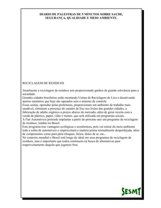 DIARIO DE PALESTRAS DE 5 MINUTOS SOBRE SAUDE,
SEGURANÇA, QUALIDADE E MEIO AMBIENTE.

RECICLAGEM DE RESÍDUOS
Atualmente a reciclagem de resíduos tem proporcionado ganhos de grande relevância para a
sociedade.
Grandes cidades brasileiras estão montando Usinas de Reciclagem de Lixo e desativando
aterros sanitários que hoje são operados sem o mínimo de controle.
Essas usinas, operadas pelas prefeituras, proporcionam um ambiente de trabalho mais
saudável, eliminam a presença do catador de lixo nos lixões das grandes cidades, a
fabricação de adubo orgânico a preços abaixo do mercado, além de gerar receita com a
venda de plástico, papel, vidro e metais, que será utilizada em programas sociais.
A Fiat Automóveis pretende implantar a partir do próximo ano um programa de reciclagem
de resíduos, inédito no Brasil.
Este programa traz vantagens ecológicas e econômicas, pois vai retirar do meio ambiente
toda a sobra de automóveis e reaproveitará a matéria prima normalmente desperdiçada, além
de componentes como para pára-choques, freios, dutos de ar, etc...
No contexto mundial o Brasil está longe do ideal em seus programas de reciclagem de
resíduos, mas é importante que todos continuem na busca de alternativas para
reaproveitamento daquilo que jogamos fora.

 