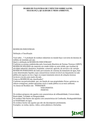 DIARIO DE PALESTRAS DE 5 MINUTOS SOBRE SAUDE,
SEGURANÇA, QUALIDADE E MEIO AMBIENTE.

RESÍDUOS INDUSTRIAIS
Definição e Classificação
Você sabia ...? A produção de resíduos industriais no mundo hoje é em torno de dezenas de
milhões de toneladas por ano.
Qual é a definição de RESÍDUOS INDUSTRIAIS?
Conforme as normas estabelecidas pela Associação Brasileira de Normas Técnicas (ABNT),
RESÍDUOS SÓLIDOS são materiais em estado sólido ou semi-sólido, que resultam de
atividade industrial, doméstica, hospitalar, comercial, agrícola, de serviços e de varrição.
RESÍDUOS PERIGOSOS são lodos provenientes de sistemas de tratamento de água, bem
como determinados líquidos cujas características tornem inviável seu lançamento na rede
pública de esgotos ou rios e lagos ou exijam tratamento através de soluções técnicas
inviáveis e/ou de custo muito elevado.
Como os RESÍDUOS são classificados?
Conforme sua periculosidade, que, em função de suas propriedades físicas, químicas ou
infecto-contagiosas, podem apresentar riscos à saúde pública ou ao meio ambiente.
As classes de Resíduos são: PERIGOSOS
NÃO-INERTES
INERTES
Os resíduos perigosos são aqueles com características de inflamabilidade, Corrosividade,
Reatividade, Toxidade ou Patogenicidade.
Os resíduos Não-Inertes são aqueles com características de Combustão, Biodegradabilidade
ou Solubilidade em água.
Os resíduos Inertes são aqueles que não são decompostos prontamente.
Exemplos: as rochas, tijolos, vidros, certos plásticos e borrachas.

 