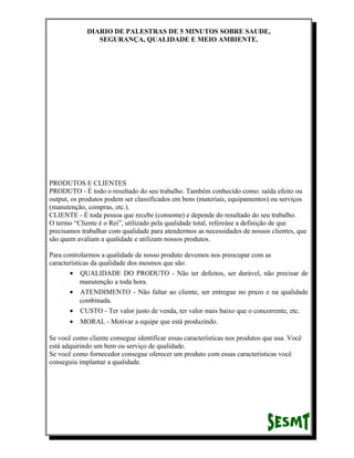 DIARIO DE PALESTRAS DE 5 MINUTOS SOBRE SAUDE,
SEGURANÇA, QUALIDADE E MEIO AMBIENTE.

PRODUTOS E CLIENTES
PRODUTO - É todo o resultado do seu trabalho. Também conhecido como: saída efeito ou
output, os produtos podem ser classificados em bens (materiais, equipamentos) ou serviços
(manutenção, compras, etc.).
CLIENTE - É toda pessoa que recebe (consome) e depende do resultado do seu trabalho.
O termo “Cliente é o Rei”, utilizado pela qualidade total, refereàse a definição de que
precisamos trabalhar com qualidade para atendermos as necessidades de nossos clientes, que
são quem avaliam a qualidade e utilizam nossos produtos.
Para controlarmos a qualidade de nosso produto devemos nos preocupar com as
características da qualidade dos mesmos que são:
• QUALIDADE DO PRODUTO - Não ter defeitos, ser durável, não precisar de
manutenção a toda hora.
• ATENDIMENTO - Não faltar ao cliente, ser entregue no prazo e na qualidade
combinada.
• CUSTO - Ter valor justo de venda, ter valor mais baixo que o concorrente, etc.
•

MORAL - Motivar a equipe que está produzindo.

Se você como cliente consegue identificar essas características nos produtos que usa. Você
está adquirindo um bem ou serviço de qualidade.
Se você como fornecedor consegue oferecer um produto com essas características você
conseguiu implantar a qualidade.

 