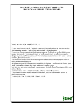 DIARIO DE PALESTRAS DE 5 MINUTOS SOBRE SAUDE,
SEGURANÇA, QUALIDADE E MEIO AMBIENTE.

PRODUTIVIDADE E SOBREVIVÊNCIA
É claro que a implantação da Qualidade como modelo de administração tem um objetivo
final a alcançar, e esse é a sobrevivência do negocio e do ser humano.
E como isso funciona quando aplicado a uma empresa: Definindo-se produtividade com a
relação faturamento / custos quanto mais eu vendo, quanto mais eu reduzo meus custos
(despesas), mais produtivo eu sou. Automaticamente estou aumentando meu lucro e se isso
acontece, posso investir mais.
Esse desenvolvimento que o investimento permitiu fará com que nossa empresa torne-se
mais competitiva no mercado.
Definindo-se competitividade como a capacidade de disputar a preferência do cliente, quem
vende com melhor produto com maior segurança e melhor prazo.
Isso fará com que nossa organização permaneça em atividade dando lucro e garantirá a nossa
sobrevivência.
A sobrevivência como o próprio nome diz, reflete a continuidade da vida.
E o que é a vida se não desfrutar de melhor maneira possível de momentos felizes, se
possível eternizá-los.
TRABALHE COM QUALIDADE E VIVA FELIZ

 