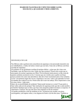 DIARIO DE PALESTRAS DE 5 MINUTOS SOBRE SAUDE,
SEGURANÇA, QUALIDADE E MEIO AMBIENTE.

SEGURANÇA NO LAR
Nas fábricas onde a gerência tem consciência da segurança e tem procurado transmitir esta
aos trabalhadores, o índice de lesões é menor que nos lares. Estas são as fábricas com bons
recordes de segurança.
Os acidentes no lar geralmente resultam de perigos diários - coisas que são vistas com
facilidade e que são fáceis de evitar. Então, por que acontece? Poucos são os pais que se
preocupam em ensinar segurança aos filhos. Provavelmente muito poucos se dão conta de
quantos acidentes acontecem no lar. E mesmo que um vizinho caia e quebre um braço
poucos tomam isto como uma advertência. Que deve fazer um homem para evitar acidentes
no lar? Em primeiro lugar deve levar a segurança a sua casa. Tudo o que aprendeu no local
de trabalho deve aplicá-lo no lar. Porém antes deve usar sua cabeça. Deve inspecionar a casa
de cima a baixo - cada canto.
Quais são as possibilidades de acidentes? Quem pode lesionar-se e como? O que pode se
fazer sobre cada um dos perigos? Que instruções de segurança terão que dar a cada membro
da família? Qualquer pai ou mãe a que faça estas perguntas poderá encontrar as respostas. O
importante é começar. Por que não fazer uma inspeção no fim de semana?
As quedas encabeçam a lista de acidentes no lar. Acontecem nas escadas, nos pisos
escorregadios, com tapetes soltos, e nos degraus de frente e de trás das casas. Também se

 