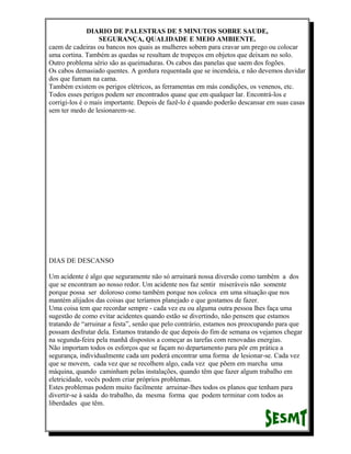 DIARIO DE PALESTRAS DE 5 MINUTOS SOBRE SAUDE,
SEGURANÇA, QUALIDADE E MEIO AMBIENTE.
caem de cadeiras ou bancos nos quais as mulheres sobem para cravar um prego ou colocar
uma cortina. Também as quedas se resultam de tropeços em objetos que deixam no solo.
Outro problema sério são as queimaduras. Os cabos das panelas que saem dos fogões.
Os cabos demasiado quentes. A gordura requentada que se incendeia, e não devemos duvidar
dos que fumam na cama.
Também existem os perigos elétricos, as ferramentas em más condições, os venenos, etc.
Todos esses perigos podem ser encontrados quase que em qualquer lar. Encontrá-los e
corrigi-los é o mais importante. Depois de fazê-lo é quando poderão descansar em suas casas
sem ter medo de lesionarem-se.

DIAS DE DESCANSO
Um acidente é algo que seguramente não só arruinará nossa diversão como também a dos
que se encontram ao nosso redor. Um acidente nos faz sentir miseráveis não somente
porque possa ser doloroso como também porque nos coloca em uma situação que nos
mantém alijados das coisas que teríamos planejado e que gostamos de fazer.
Uma coisa tem que recordar sempre - cada vez eu ou alguma outra pessoa lhes faça uma
sugestão de como evitar acidentes quando estão se divertindo, não pensem que estamos
tratando de “arruinar a festa”, senão que pelo contrário, estamos nos preocupando para que
possam desfrutar dela. Estamos tratando de que depois do fim de semana os vejamos chegar
na segunda-feira pela manhã dispostos a começar as tarefas com renovadas energias.
Não importam todos os esforços que se façam no departamento para pôr em prática a
segurança, individualmente cada um poderá encontrar uma forma de lesionar-se. Cada vez
que se movem, cada vez que se recolhem algo, cada vez que põem em marcha uma
máquina, quando caminham pelas instalações, quando têm que fazer algum trabalho em
eletricidade, vocês podem criar próprios problemas.
Estes problemas podem muito facilmente arruinar-lhes todos os planos que tenham para
divertir-se à saída do trabalho, da mesma forma que podem terminar com todos as
liberdades que têm.

 