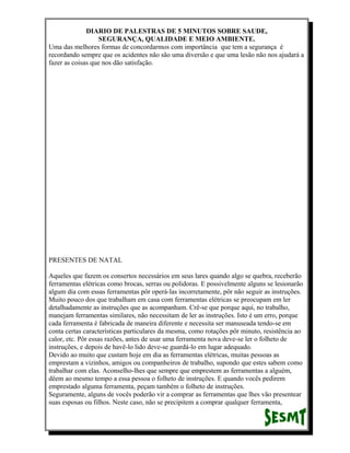 DIARIO DE PALESTRAS DE 5 MINUTOS SOBRE SAUDE,
SEGURANÇA, QUALIDADE E MEIO AMBIENTE.
Uma das melhores formas de concordarmos com importância que tem a segurança é
recordando sempre que os acidentes não são uma diversão e que uma lesão não nos ajudará a
fazer as coisas que nos dão satisfação.

PRESENTES DE NATAL
Aqueles que fazem os consertos necessários em seus lares quando algo se quebra, receberão
ferramentas elétricas como brocas, serras ou polidoras. E possivelmente alguns se lesionarão
algum dia com essas ferramentas pôr operá-las incorretamente, pôr não seguir as instruções.
Muito pouco dos que trabalham em casa com ferramentas elétricas se preocupam em ler
detalhadamente as instruções que as acompanham. Crê-se que porque aqui, no trabalho,
manejam ferramentas similares, não necessitam de ler as instruções. Isto é um erro, porque
cada ferramenta é fabricada de maneira diferente e necessita ser manuseada tendo-se em
conta certas características particulares da mesma, como rotações pôr minuto, resistência ao
calor, etc. Pôr essas razões, antes de usar uma ferramenta nova deve-se ler o folheto de
instruções, e depois de havê-lo lido deve-se guardá-lo em lugar adequado.
Devido ao muito que custam hoje em dia as ferramentas elétricas, muitas pessoas as
emprestam a vizinhos, amigos ou companheiros de trabalho, supondo que estes sabem como
trabalhar com elas. Aconselho-lhes que sempre que emprestem as ferramentas a alguém,
dêem ao mesmo tempo a essa pessoa o folheto de instruções. E quando vocês pedirem
emprestado alguma ferramenta, peçam também o folheto de instruções.
Seguramente, alguns de vocês poderão vir a comprar as ferramentas que lhes vão presentear
suas esposas ou filhos. Neste caso, não se precipitem a comprar qualquer ferramenta,

 