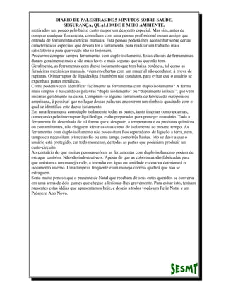 DIARIO DE PALESTRAS DE 5 MINUTOS SOBRE SAUDE,
SEGURANÇA, QUALIDADE E MEIO AMBIENTE.
motivados um pouco pelo baixo custo ou por um desconto especial. Mas sim, antes de
comprar qualquer ferramenta, consultem com uma pessoa profissional ou um amigo que
entenda de ferramentas elétricas manuais. Esta pessoa poderá lhes aconselhar sobre certas
características especiais que deverá ter a ferramenta, para realizar um trabalho mais
satisfatório e para que vocês não se lesionem.
Procurem comprar sempre ferramentas com duplo isolamento. Estas classes de ferramentas
duram geralmente mais e são mais leves e mais seguras que as que não tem.
Geralmente, as ferramentas com duplo isolamento que tem baixa potência, tal como as
furadeiras mecânicas manuais, vêem recobertas com um material não condutor, à prova de
rupturas. O interruptor de liga/desliga é também não condutor, para evitar que o usuário se
exponha a partes metálicas.
Como podem vocês identificar facilmente as ferramentas com duplo isolamento? A forma
mais simples é buscando as palavras “duplo isolamento” ou “duplamente isolada”, que vem
inscritas geralmente na caixa. Compram-se alguma ferramenta de fabricação européia ou
americana, é possível que no lugar dessas palavras encontrem um símbolo quadrado com o
qual se identifica este duplo isolamento.
Em uma ferramenta com duplo isolamento todas as partes, tanto internas como externas,
começando pelo interruptor liga/desliga, estão preparadas para proteger o usuário. Toda a
ferramenta foi desenhada de tal forma que o desgaste, a temperatura e os produtos químicos
ou contaminantes, não cheguem afetar as duas capas de isolamento ao mesmo tempo. As
ferramentas com duplo isolamento não necessitam fios separadores de ligação a terra, nem.
tampouco necessitam o terceiro fio ou uma tampa como três hastes. Isto se deve a que o
usuário está protegido, em todo momento, de todas as partes que poderiam produzir um
curto-circuito.
Ao contrário do que muitas pessoas crêem, as ferramentas com duplo isolamento podem de
estragar também. Não são indestrutíveis. Apesar de que as coberturas são fabricadas para
que resistam a um manejo rude, a imersão em água ou umidade excessiva deteriorará o
isolamento interno. Uma limpeza freqüente e um manejo correto ajudará que não se
estraguem.
Seria muito penoso que o presente de Natal que recebam de seus entes queridos se converta
em uma arma de dois gumes que chegue a lesionar-lhes gravemente. Para evitar isto, tenham
presentes estas idéias que apresentamos hoje, e desejo a todos vocês um Feliz Natal e um
Próspero Ano Novo.

 