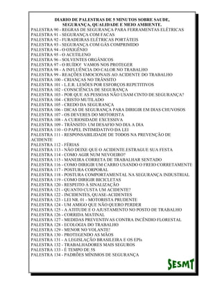 DIARIO DE PALESTRAS DE 5 MINUTOS SOBRE SAUDE,
SEGURANÇA, QUALIDADE E MEIO AMBIENTE.
PALESTRA 90 - REGRAS DE SEGURANÇA PARA FERRAMENTAS ELÉTRICAS
PALESTRA 91 - SEGURANÇA COM FACAS
PALESTRA 92 - FURADEIRAS ELÉTRICAS PORTÁTEIS
PALESTRA 93 - SEGURANÇA COM GÁS COMPRIMIDO
PALESTRA 94 - O OXIGÊNIO
PALESTRA 95 - O ACETILENO
PALESTRA 96 - SOLVENTES ORGÂNICOS
PALESTRA 97 - O RUÍDO! VAMOS NOS PROTEGER
PALESTRA 98 - A INFLUÊNCIA DO CALOR NO TRABALHO
PALESTRA 99 - REAÇÕES EMOCIONAIS AO ACIDENTE DO TRABALHO
PALESTRA 100 - CRIANÇAS NO TRÂNSITO
PALESTRA 101 - L.E.R. LESÕES POR ESFORÇOS REPETITIVOS
PALESTRA 102 - CONSCIÊNCIA DE SEGURANÇA
PALESTRA 103 - POR QUE AS PESSOAS NÃO USAM CINTO DE SEGURANÇA?
PALESTRA 104 - CRISTO MUTILADO
PALESTRA 105 - CREDO DA SEGURANÇA
PALESTRA 106 - DICAS DE SEGURANÇA PARA DIRIGIR EM DIAS CHUVOSOS
PALESTRA 107 - OS DEVERES DO MOTORISTA
PALESTRA 108 - A CURIOSIDADE EXCESSIVA
PALESTRA 109 - TRÂNSITO: UM DESAFIO NO DIA A DIA
PALESTRA 110 - O PAPEL INTIMIDATIVO DA LEI
PALESTRA 111 - RESPONSABILIDADE DE TODOS NA PREVENÇÃO DE
ACIDENTE
PALESTRA 112 - FÉRIAS
PALESTRA 113 - NÃO DEIXE QUE O ACIDENTE.ESTRAGUE SUA FESTA
PALESTRA 114 - COMO AGIR NUM NEVOEIRO?
PALESTRA 115 - MANEIRA CORRETA DE TRABALHAR SENTADO
PALESTRA 116 - COMO DIRIGIR UM CARRO USANDO O FREIO CORRETAMENTE
PALESTRA 117 - POSTURA CORPORAL
PALESTRA 118 - POSTURA COMPORTAMENTAL NA SEGURANÇA INDUSTRIAL
PALESTRA 119 - COMO DIRIGIR BICICLETAS
PALESTRA 120 - RESPEITO À SINALIZAÇÃO
PALESTRA 121 - QUANTO CUSTA UM ACIDENTE?
PALESTRA 122 - INCIDENTES, QUASE-ACIDENTES
PALESTRA 123 - LEI NR. 01 - MOTORISTA PRUDENTE
PALESTRA 124 - UM AMIGO QUE NÃO QUERO PERDER
PALESTRA 125 - A ATITUDE E O AJUSTAMENTO NO POSTO DE TRABALHO
PALESTRA 126 - CORRIDA MATINAL
PALESTRA 127 - MEDIDAS PREVENTIVAS CONTRA INCÊNDIO FLORESTAL
PALESTRA 128 - ECOLOGIA DO TRABALHO
PALESTRA 129 - MENOR NO VOLANTE!
PALESTRA 130 - PROTEGENDO AS MÃOS
PALESTRA 131 - A LEGISLAÇÃO BRASILEIRA E OS EPIs
PALESTRA 132 - TRABALHADORES MAIS SEGUROS
PALESTRA 133 - É TEMPO DE 5S
PALESTRA 134 - PADRÕES MÍNIMOS DE SEGURANÇA

 