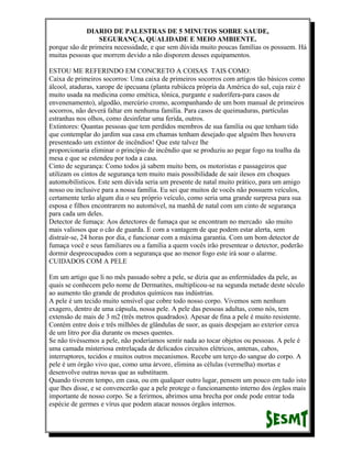 DIARIO DE PALESTRAS DE 5 MINUTOS SOBRE SAUDE,
SEGURANÇA, QUALIDADE E MEIO AMBIENTE.
porque são de primeira necessidade, e que sem dúvida muito poucas famílias os possuem. Há
muitas pessoas que morrem devido a não disporem desses equipamentos.
ESTOU ME REFERINDO EM CONCRETO A COISAS TAIS COMO:
Caixa de primeiros socorros: Uma caixa de primeiros socorros com artigos tão básicos como
álcool, ataduras, xarope de ipecuana (planta rubiácea própria da América do sul, cuja raiz é
muito usada na medicina como emética, tônica, purgante e sudorífera-para casos de
envenenamento), algodão, mercúrio cromo, acompanhando de um bom manual de primeiros
socorros, não deverá faltar em nenhuma família. Para casos de queimaduras, partículas
estranhas nos olhos, como desinfetar uma ferida, outros.
Extintores: Quantas pessoas que tem perdidos membros de sua família ou que tenham tido
que contemplar do jardim sua casa em chamas tenham desejado que alguém lhes houvera
presenteado um extintor de incêndios! Que este talvez lhe
proporcionaria eliminar o princípio de incêndio que se produziu ao pegar fogo na toalha da
mesa e que se estendeu por toda a casa.
Cinto de segurança: Como todos já sabem muito bem, os motoristas e passageiros que
utilizam os cintos de segurança tem muito mais possibilidade de sair ilesos em choques
automobilísticos. Este sem dúvida seria um presente de natal muito prático, para um amigo
nosso ou inclusive para a nossa família. Eu sei que muitos de vocês não possuem veículos,
certamente terão algum dia o seu próprio veículo, como seria uma grande surpresa para sua
esposa e filhos encontrarem no automóvel, na manhã de natal com um cinto de segurança
para cada um deles.
Detector de fumaça: Aos detectores de fumaça que se encontram no mercado são muito
mais valiosos que o cão de guarda. E com a vantagem de que podem estar alerta, sem
distrair-se, 24 horas por dia, e funcionar com a máxima garantia. Com um bom detector de
fumaça você e seus familiares ou a família a quem vocês irão presentear o detector, poderão
dormir despreocupados com a segurança que ao menor fogo este irá soar o alarme.
CUIDADOS COM A PELE
Em um artigo que li no mês passado sobre a pele, se dizia que as enfermidades da pele, as
quais se conhecem pelo nome de Dermatites, multiplicou-se na segunda metade deste século
ao aumento tão grande de produtos químicos nas indústrias.
A pele é um tecido muito sensível que cobre todo nosso corpo. Vivemos sem nenhum
exagero, dentro de uma cápsula, nossa pele. A pele das pessoas adultas, como nós, tem
extensão de mais de 3 m2 (três metros quadrados). Apesar de fina a pele é muito resistente.
Contém entre dois e três milhões de glândulas de suor, as quais despejam ao exterior cerca
de um litro por dia durante os meses quentes.
Se não tivéssemos a pele, não poderíamos sentir nada ao tocar objetos ou pessoas. A pele é
uma camada misteriosa entrelaçada de delicados circuitos elétricos, antenas, cabos,
interruptores, tecidos e muitos outros mecanismos. Recebe um terço do sangue do corpo. A
pele é um órgão vivo que, como uma árvore, elimina as células (vermelha) mortas e
desenvolve outras novas que as substituem.
Quando tiverem tempo, em casa, ou em qualquer outro lugar, pensem um pouco em tudo isto
que lhes disse, e se convencerão que a pele protege o funcionamento interno dos órgãos mais
importante de nosso corpo. Se a ferirmos, abrimos uma brecha por onde pode entrar toda
espécie de germes e vírus que podem atacar nossos órgãos internos.

 