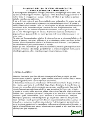 DIARIO DE PALESTRAS DE 5 MINUTOS SOBRE SAUDE,
SEGURANÇA, QUALIDADE E MEIO AMBIENTE.
É muito importante protegermos nossa pele para que esta possa proteger nosso corpo. Não
devemos expô-la a vapores irritantes e líquidos e a atritos de materiais que possam feri-la. A
melhor forma de conseguir isto é usando a proteção individual de que melhor se ajuste ao
trabalho específico que realizemos.
E não só devemos protegê-la aqui, dentro da fábrica, mas também fora. Há pessoas que não
se preocupam se queimam sua pele por exporem-se demasiadamente ao sol. Só quando o
médico lhes diz que contraíram câncer por terem exposto sua pele excessivamente aos raios
ultravioletas do sol, é quando começam a valorizar sua pele, mas já é demasiado tarde.
Outras pessoas não dão nenhuma importância aos arranhões, cortes ou picadas que sofrem
em sua pele. Não se preocupam em ir à caixa de primeiros socorros e desinfetar essas
pequenas lesões. Qualquer lesão, por menor que seja, pode causar inflamações graves em
nosso corpo.
No artigo que lhes mencionei no princípio da palestra, dizia que se todos os trabalhadores do
mundo se lavassem com água e sabão depois se ter exposto em contato com algum produto
químico, pós ou alguma outra substância se eliminariam mais de setenta e cinco por cento
das enfermidades da pele que se contraem na indústria.
Espero que estes cinco minutos que dedicamos ao tema de pele lhes ajude a apreciá-la mais
no futuro, protegendo-a dos perigos que podem feri-la. E tenham sempre em mente, que se
nós não protegemos a pele, a pele não protegerá o interior de nosso corpo.

LIMPEZA DAS MÃOS
Dermatite é um termo geral para descrever ou designar a inflamação da pele que pode
resultar de uma exposição a gases ou vapores irritantes no local de trabalho. Pode-se dividir
este termo geral em várias classes específicas de dermatite.
A dermatite de óleo é causada pela obstrução e fechamento dos orifícios da pele devido ao
óleo e pastas. A dermatite de sensibilidade é tipo alérgico de irritação da pele, devido a um
contato com um produto químico ou devido a um grande e repetido contato. A dermatite de
contato é causada por um irritante primário e pode ser muito séria. Entres esses irritantes
primários se incluem: ácidos, solventes, sabões, colas, resinas, borracha, plástico e cimento.
Cuidado com a gasolina ou o querosene! Muita gente os usa para lavar as mãos, que se bem
eliminam a graxa, também irritam a pele e dissolvem os óleos naturais que a protegem.
Muito pouca gente se dá conta do importante que é a pele para sobreviver. Sua principal
tarefa é proteger o tecido que se encontra debaixo. É a primeira defesa contra os germes. Em
esta defesa os germes nos invadiriam e morreríamos. Todavia os germes que penetram no
corpo através de pequenos cortes ou raladuras, podem criar problemas muito sérios, este é o
motivo pelo qual é importante receber primeiros socorros quando se sofre uma lesão na pele,
não importa o quão pequena seja.

 