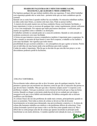DIARIO DE PALESTRAS DE 5 MINUTOS SOBRE SAUDE,
SEGURANÇA, QUALIDADE E MEIO AMBIENTE.
Por hipótese qualquer dor que tenham também afeta sua segurança. É mais difícil trabalhar
com segurança quando não se sente bem - portanto terão que ser mais cuidadosos que de
costume.
Quando um se sente bem é quando melhor faz seu trabalho. Os músculos trabalham melhor,
as mãos estão mais firmes, as mentes está mais clara. Pode-se pensar melhor.
A maioria de nós pode manter-nos em boas condições físicas com bastante facilidade, o
mais importante é evitar os excessos de qualquer tipo: comer regularmente; dormir suficiente
e viver com moderação. Por suposto que todos precisamos descansar - o suficiente para
manter um equilíbrio entre o trabalho e as distrações.
Ir trabalhar sentindo-se cansado pode ser a causa de acidentes. Quando se está cansado os
acidentes acontecem com mais facilidade.
A forma em que tratamos a nossos companheiros também é importante para a segurança. Se
todo o mundo se encontra de bom humor é mais fácil cooperar, o trabalho se faz melhor e
com mais facilidade. Isto significa que terão menos
possibilidade de que ocorram acidentes e em conseqüência de que a gente se lesione. Porém
um só indivíduo de mau humor pode criar problemas para todo o grupo.
Cuidar da saúde é importante. Não há que se duvidar de que esta não tem preço e se nós
descuidamos podemos perdê-la facilmente.

COLUNA VERTEBRAL
Provavelmente todos sabem que não se deve levantar peso de qualquer maneira. Se nós
paramos a pensar por um momento nos daremos conta de que são os músculos das pernas os
que devem fazer o trabalho. Mas por que não o fazemos sempre assim? A resposta a este
problema é simples. Terá que se praticar a nova forma de fazê-la até que se faça na forma
correta. Quando se chegar a este ponto ainda haverá de ter-se cuidado por um tempo e
assegurar-se de que o novo hábito está dominado. Os hábitos arraigados não se deixam
modificar com facilidade.
As colunas fracas são um dos problemas de saúde mais comuns, principalmente quando os
anos se acumulam. Nem todas as dores de coluna se devem ao fato de levantar
incorretamente ou levantar peso demasiado, mas provavelmente a maioria o é. As dores de
coluna dão bastantes trabalhos aos médicos e são problemas difíceis de solucionar. Uma
coluna lesionada é possível que nunca volte a ser tão boa como quando estava sã. Não é
difícil dar-se conta porque uma dor de coluna que apenas incomoda no princípio pode
transformar-se em muito dolorosa. A medula espinhal está rodeada de ossos, as vértebras

 