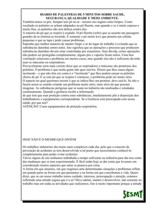 DIARIO DE PALESTRAS DE 5 MINUTOS SOBRE SAUDE,
SEGURANÇA, QUALIDADE E MEIO AMBIENTE.
Também temos os pós. Sempre tem pó no ar - mesmo nos lugares mais limpos. Como
resultado os pulmões se acham adaptados ao pó fluente, mas quando e se é muito espesso e
muito fino, os pulmões não tem defesa contra eles.
A maioria do pó que se respira é exalado. O pó fluente (solto) que se assenta nas passagens
grandes de ar elimina-se tossindo. É somente o pó muito leve que penetra nas células
pequenas o que as tapa e pode causar problemas.
Suponho que melhor maneira de manter limpo o ar do lugar de trabalho é evitando que as
substâncias daninhas entres neles. Isto significa que as operações e processo que produzem
substâncias daninhas devem estar controladas por exaustores. Sem dúvida, certas operações
não podem ser protegidas completamente, alguns pós e vapores ficam soltos. Uma boa
ventilação soluciona o problema em muitos casos, mas quando isto não é suficiente deverão
usar-se máscaras ou respiradores.
Provavelmente seria mais correto dizer que os respiradores e máscaras são protetores dos
pulmões. O problema é que muita gente não quer usá-los. Dizem que lhes causa algum
incômodo - o que não têm em conta é o “incômodo” que lhes podem causar os pulmões
cheios de pó. E se este pó que se respira é venenoso, o problema pode ser muito sério.
O aspecto no qual queremos insistir é que se indica-lhes um protetor, deve usá-lo. Se não o
fazem assim se estarão criando um problema muito sério, mais sério do que possam
imaginar. As substâncias perigosas que se usam na indústria são analisadas e estudadas
continuamente. Quando a gerência recebe a informação
de que tem que usar proteção contra estas substâncias, imediatamente põe à disposição dos
trabalhadores o equipamento correspondente. Se a Gerência está preocupada com nossa
saúde, por que nós?
ATENÇÃO: Usem equipamentos de proteção respiratória.

HOJE NÃO É O MESMO QUE ONTEM
Os trabalhos industriais são muito mais complexos cada dia, pelo que o conceito de
prevenção de acidentes se tem desenvolvido a tal ponto que necessitamos conhecê-lo
completamente para poder evitar acidentes.
Talvez alguns de nós tenhamos trabalhado o tempo suficiente na indústria para dar-nos conta
das mudanças que se tem experimentado. É fácil então hoje se dar conta que levamos em
consideração muitos aspectos que antes se passava por cima.
A forma em que atuamos, em que reagimos ante determinadas situações e problemas reflete
em grande parte na forma em que pensamos e na forma em que concebemos a vida. Quero
dizer, que se em nosso trabalho temos cuidado, interesse, preocupação e atenção, estamos
refletindo uma atitude segura que é a se? Deve adotar, manter e desenvolver, não somente no
trabalho mas em todas as atividades que realizamos. Isto é muito importante porque a atitude

 