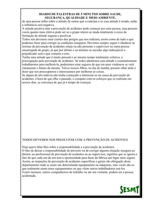 DIARIO DE PALESTRAS DE 5 MINUTOS SOBRE SAUDE,
SEGURANÇA, QUALIDADE E MEIO AMBIENTE.
de uma pessoa influi sobre a atitude de outras que a rodeiam e se essa atitude é errada, então
a influência será negativa.
A atitude positiva ante a prevenção de acidentes pode começar por uma pessoa, mas pensem
vocês quanto mais efetiva pode ser se o grupo inteiro se muda totalmente à cerca da
formação de atitude seguras e positivas.
Todos nós devemos estar cientes dos perigos que nos rodeiam, assim como de tudo o que
podemos fazer para corrigir as condições inseguras. Devemos sempre seguir e obedecer às
normas de prevenção de acidentes esteja ou não presente o supervisor ou outra pessoa
encarregada do grupo, já que por último e ao término se suceder algo indesejável o
prejudicado será o que cometer o erro.
Tenha uma atitude que é muito pessoal e ao mesmo tempo totalmente coletiva; a
preocupação pela prevenção de acidentes. Se todos adotarmos esta atitude e constantemente
trabalharmos para melhorá-la, poderemos estar seguros de que em anos vindouros se verá
claramente o futuro da mesma. Talvez nossos filhos, no dia de manhã, possam olhar atrás e
dizer que nos preocupamos e interessamos por melhorar as coisas.
Se algum de nós todavia não tenha começado a interessar-se na causa da prevenção de
acidentes, é hora de que olhe o passado, o compare com os esforços que se realizam em
nossos dias, se convença de que já é tempo de começar.

TODOS DEVEMOS NOS PREOCUPAR COM A PREVENÇÃO DE ACIDENTES
Hoje quero falar-lhes sobre a responsabilidade e a prevenção de acidentes.
O fato de deixar a responsabilidade de prevenir ou de corrigir alguma situação insegura ao
diretor, ao profissional de prevenção de acidentes ou ao supervisor, significa que se ignora o
fato de que cada um de nós tem a oportunidade para fazer da fábrica um lugar mais seguro.
Assim, as inspeções de prevenção de acidentes específicas e gerais são obrigação deste
departamento onde se usam um determinado equipamento ou máquinas, mas vocês são os
que realmente usam esses equipamentos ou que vêem outros trabalhadores usá-los.
Vocês mesmos, outros companheiros de trabalho ou até um visitante, podem ser a pessoa
acidentada.

 