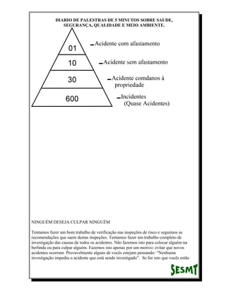 DIARIO DE PALESTRAS DE 5 MINUTOS SOBRE SAUDE,
SEGURANÇA, QUALIDADE E MEIO AMBIENTE.

NINGUÉM DESEJA CULPAR NINGUÉM
Tentamos fazer um bom trabalho de verificação nas inspeções de risco e seguimos as
recomendações que saem destas inspeções. Tentamos fazer um trabalho completo de
investigação das causas de todos os acidentes. Não fazemos isto para colocar alguém na
berlinda ou para culpar alguém. Fazemos isto apenas por um motivo: evitar que novos
acidentes ocorram. Provavelmente alguns de vocês estejam pensando: “Nenhuma
investigação impediu o acidente que está sendo investigado”. Se for isto que vocês estão

 