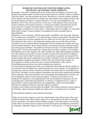DIARIO DE PALESTRAS DE 5 MINUTOS SOBRE SAUDE,
SEGURANÇA, QUALIDADE E MEIO AMBIENTE.
pensando, vocês estão completamente certos. Porém, boas investigações, criteriosas, não
tendenciosas podem ajudar em muito na prevenção do próximo acidente. Todos os acidentes
são provocados - eles não acontecem por acaso. Descobre-se a causa do acidente, podemos
fazer alguma coisa para eliminá-la e impedir que outro acidente como aquele aconteça. Mas
se apenas dermos de ombros, se apenas dissermos: “Foi uma coisa desagradável, que
podemos fazer? Estas coisas acontecem. Foi um azar”, então podemos estar certos de que
outros acidentes como aquele acontecerá. A maioria dos acidentes apresenta mais de que
uma causa. Por exemplo: um homem perde o equilíbrio e cai de uma escada. Se na
investigação a conclusão teve como causas: “o funcionário não teve cuidado” ou “a proteção
não estava no lugar” estamos parando a investigação sem termo esgotado todas as
possibilidades.
Peguemos o caso novamente. O homem que perdeu o equilíbrio e caiu da escada. Perguntase: a escada estava com defeito? E se estava porque ela estava sendo usada? O homem sabia
que a escada estava em boas condições de uso e relato isto? Se não sabia, ele foi instruído
corretamente sobre como e o que inspecionar numa escada, ou a escada estava em boas
condições, mas foi usada de maneira inadequada? Ela foi colocada num corredor onde uma
pessoa poderia esbarrar? Se foi, porque não havia uma pessoa no pé da escada para manter
as outras pessoas afastadas? Ela poderia ter sido presa no topo? Ele tinha tamanho correto
para o local? Ela foi posicionada com o ângulo certo em relação à parede, ou foi o próprio
trabalhador que fez algo inseguro? Ele estava subindo com algum objeto pesado que poderia
ter sido içado por uma corda? Se estava, foi dito a ele para usar uma corda? Ele segurava
objetos com as mãos soltas? Ele tentou virar-se para descer a escada de costa para ela? Ele
tentou segurar algo que foi jogado para ele e perdeu o equilíbrio? Estas são, acredite ou não,
apenas algumas perguntas que podem ser feitas sobre um acidente muito simples. Se
investigarmos a fundo em busca da causa ou causas fundamentais, então estamos
contribuindo para que possa evitar outros acidentes dessa natureza.
Acima de tudo a Segurança quer saber se foi totalmente uma questão de falta de cuidado, ou
se existiram outras condições que contribuíram para provocar o acidente. A investigação de
acidente que seja real, sólida, consistente, profunda e que atinja todas as circunstâncias que
envolvem o acidente é um dos melhores instrumentos que precisamos dominar para trabalhar
com segurança. Todos saem lucrando com a investigação neste departamento e lucram com
as investigações feitas em outras áreas da empresa. A mesma coisa acontece com as
inspeções de segurança e os acompanhamentos da recomendações da segurança. Elas são
realizadas para e preparadas para identificar ou eliminar as condições de risco. Todos os
maus hábitos, todas as peças defeituosas dos equipamentos, todas as inconformidades
deverão ser relatadas ao Gerente, antes que alguém se acidenta.
Lembre-se não estamos atrás da cabeça de ninguém. Não estamos querendo colocar ninguém
na berlinda. Apenas queremos impedir que algum de nos se machuque por um acidente.
UMA OFICINA LIMPA É UMA OFICINA SEGURA
Todos nós já ouvimos alguma vez que uma oficina limpa é uma oficina segura. Mas como
podemos manter nossa oficina limpa e segura? É só uma questão de um pouco de atenção
com a arrumação, com cada um de nós fazendo sua parte. Uma faxina geral é uma boa idéia.
Toda oficina ou mesmo nossa casa precisa de uma faxina geral ocasionalmente, entretanto a
“arrumação, ordenação, limpeza, asseio e disciplina” é mais que isso. 5 S significa limpeza e

 