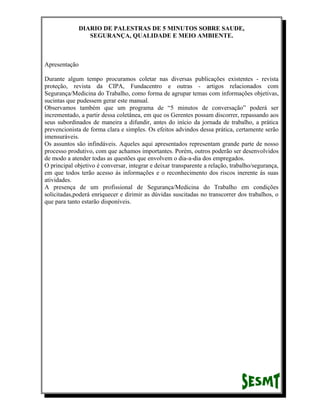 DIARIO DE PALESTRAS DE 5 MINUTOS SOBRE SAUDE,
SEGURANÇA, QUALIDADE E MEIO AMBIENTE.

Apresentação
Durante algum tempo procuramos coletar nas diversas publicações existentes - revista
proteção, revista da CIPA, Fundacentro e outras - artigos relacionados com
Segurança/Medicina do Trabalho, como forma de agrupar temas com informações objetivas,
sucintas que pudessem gerar este manual.
Observamos também que um programa de “5 minutos de conversação” poderá ser
incrementado, a partir dessa coletânea, em que os Gerentes possam discorrer, repassando aos
seus subordinados de maneira a difundir, antes do início da jornada de trabalho, a prática
prevencionista de forma clara e simples. Os efeitos advindos dessa prática, certamente serão
imensuráveis.
Os assuntos são infindáveis. Aqueles aqui apresentados representam grande parte de nosso
processo produtivo, com que achamos importantes. Porém, outros poderão ser desenvolvidos
de modo a atender todas as questões que envolvem o dia-a-dia dos empregados.
O principal objetivo é conversar, integrar e deixar transparente a relação, trabalho/segurança,
em que todos terão acesso ás informações e o reconhecimento dos riscos inerente ás suas
atividades.
A presença de um profissional de Segurança/Medicina do Trabalho em condições
solicitadas,poderá enriquecer e dirimir as dúvidas suscitadas no transcorrer dos trabalhos, o
que para tanto estarão disponíveis.

 