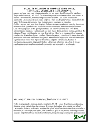 DIARIO DE PALESTRAS DE 5 MINUTOS SOBRE SAUDE,
SEGURANÇA, QUALIDADE E MEIO AMBIENTE.
ordem: um lugar para cada coisa e cada coisa em seu lugar. Significa também recolher e
limpar tudo depois de cada tarefa. Se uma tarefa provocar muita desordem, tente manter a
mesma a nível mínimo, tomando um pouco mais cuidado. Lixo e óleo incendeiam
facilmente. Um incêndio é ruim para a empresa e para nós. Sujeira ‘apenas material fora do
lugar. O óleo que derramou no chão tinha um papel a cumprir na máquina.
O chão é apenas mais uma fonte de risco. Cubra o óleo derramado com material absorvente
ou tente coletar quando houver possibilidade derramamento para seu reaproveitamento.
Com isto você poderá evitar que alguém tenha um tombo. Observe onde você deixa
ferramentas ou materiais. Nunca os coloque num chassi de máquina ou numa peça móvel da
máquina. Nunca empilhe coisa em cima de armários. Observe os espaços sob as bancas e
escadas, não deixando refugos e entulhos. Mantenha portas e corredores livres de obstrução
para serem acessados em caso de emergência. O verdadeiro segredo de uma oficina limpa e
segura é nunca deixar para depois o trabalho de limpeza, e arrumação, fazendo-o
imediatamente enquanto há pouco trabalho. Vá fazendo a limpeza e a coleta de coisas
espalhadas quando concluir uma tarefa ou quando seu turno estiver terminando.

ARRUMAÇÃO, LIMPEZA E ORDENAÇÃO SÃO BONS HÁBITOS
Todos os empregados têm suas tarefas para fazer. Os 5 S - senso de utilização, ordenação,
limpeza, asseio e disciplina - fazem parte de nossas obrigações. Mas o que é isto afinal?
“Arrumação, limpeza, ordenação, asseio e disciplina” significa manter as coisas arrumadas e
ordenadas, o chão limpo, sem papel, óleo derramado, graxas nas paredes e assim por diante.
É aquele empilhamento de material corretamente, máquinas de pequeno porte guardados nos

 