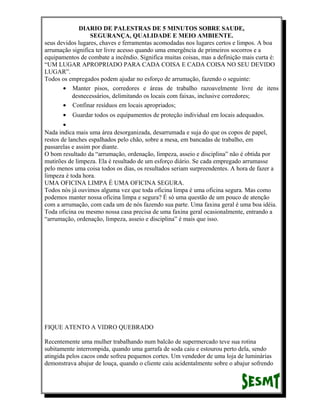 DIARIO DE PALESTRAS DE 5 MINUTOS SOBRE SAUDE,
SEGURANÇA, QUALIDADE E MEIO AMBIENTE.
seus devidos lugares, chaves e ferramentas acomodadas nos lugares certos e limpos. A boa
arrumação significa ter livre acesso quando uma emergência de primeiros socorros e a
equipamentos de combate a incêndio. Significa muitas coisas, mas a definição mais curta é:
“UM LUGAR APROPRIADO PARA CADA COISA E CADA COISA NO SEU DEVIDO
LUGAR”.
Todos os empregados podem ajudar no esforço de arrumação, fazendo o seguinte:
• Manter pisos, corredores e áreas de trabalho razoavelmente livre de itens
desnecessários, delimitando os locais com faixas, inclusive corredores;
• Confinar resíduos em locais apropriados;
•

Guardar todos os equipamentos de proteção individual em locais adequados.

•
Nada indica mais uma área desorganizada, desarrumada e suja do que os copos de papel,
restos de lanches espalhados pelo chão, sobre a mesa, em bancadas de trabalho, em
passarelas e assim por diante.
O bom resultado da “arrumação, ordenação, limpeza, asseio e disciplina” não é obtida por
mutirões de limpeza. Ela é resultado de um esforço diário. Se cada empregado arrumasse
pelo menos uma coisa todos os dias, os resultados seriam surpreendentes. A hora de fazer a
limpeza é toda hora.
UMA OFICINA LIMPA É UMA OFICINA SEGURA.
Todos nós já ouvimos alguma vez que toda oficina limpa é uma oficina segura. Mas como
podemos manter nossa oficina limpa e segura? É só uma questão de um pouco de atenção
com a arrumação, com cada um de nós fazendo sua parte. Uma faxina geral é uma boa idéia.
Toda oficina ou mesmo nossa casa precisa de uma faxina geral ocasionalmente, entrando a
“arrumação, ordenação, limpeza, asseio e disciplina” é mais que isso.

FIQUE ATENTO A VIDRO QUEBRADO
Recentemente uma mulher trabalhando num balcão de supermercado teve sua rotina
subitamente interrompida, quando uma garrafa de soda caiu e estourou perto dela, sendo
atingida pelos cacos onde sofreu pequenos cortes. Um vendedor de uma loja de luminárias
demonstrava abajur de louça, quando o cliente caiu acidentalmente sobre o abajur sofrendo

 