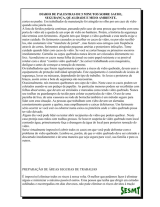 DIARIO DE PALESTRAS DE 5 MINUTOS SOBRE SAUDE,
SEGURANÇA, QUALIDADE E MEIO AMBIENTE.
cortes no punho. Um trabalhador de manutenção foi atingido no olho por um caco de vidro
quando uma janela caiu.
A lista de feridos poderia continuar, passando pelo caso de uma pessoa que tromba com uma
porta de vidro até a queda de um copo de vidro no banheiro. Porém, a história da segurança
não termina com ferimentos. Alguém tem que limpar o vidro quebrado e esta tarefa exige o
maior cuidado. Os ferimentos causados ao recolher os cacos de vidro, ou por não recolhêlos, não costumam virar “manchete de jornal“ , mas fazem seus estragos com freqüência
através de cortes, ferimentos atingindo pequenas artérias e posteriores infecções. Tome
cuidado quando lidar com cacos de vidro. Se você se cortar busque os primeiros socorros
imediatamente. Garrafas ou copos quebrados nunca devem ser colocados diretamente no
lixo. Acondicione os cacos numa folha de jornal ou outro papel resistente e se possível
rotular com o dizer “contém vidro quebrado”. Se estiver trabalhando com maquinário,
desligue-o antes de começar a remoção do mesmo.
Os trabalhadores que forem regularmente expostos a riscos de vidro quebrado, devem usar o
equipamento de proteção individual apropriado. Este equipamento é constituído de óculos de
segurança, luvas ou máscaras, dependendo do tipo de trabalho. As luvas e protetores de
braços, assim como a bota de segurança são necessárias.
Ocasionalmente, nós mesmos quebramos um copo de vidro. Neste caso os cacos podem ser
coletados usando-se um pedaço de papelão. As partículas menores podem ser recolhidas com
folhas absorventes, que devem ser enrolados e marcadas como tendo vidro quebrado. Nunca
use toalhas ou guardanapos de tecido para coletar as partículas de vidro. O uso de uma
pazinha de lixo, de uma vassoura ou rodo de borracha também é um método seguro para
lidar com esta situação. As pessoas que trabalham com vidro devem ser alertadas
constantemente quanto a quebra, mau empilhamento e caixas defeituosas. Um ferimento
sério ocorrer se você cair ou esbarrar numa caixa ou prateleira onde o vidro quebrado possa
ter sido deixado.
Algum dia você pode lidar ou tentar abrir recipientes de vidro que podem quebrar . Neste
caso proteja suas mãos com toalhas grossas. Se houver suspeita de vidro quebrado num local
contendo água, primeiramente faça a drenagem da água do local para posterior remoção do
vidro.
Seria virtualmente impossível cobrir todos os casos em que você pode defrontar com o
problema do vidro quebrado. Lembre-se, porém, de que o vidro quebrado deve ser coletado e
descartado imediatamente e de uma maneira que seja segura para você, sua família e para os
outros.

PREPARAÇÃO DE ÁREAS SEGURAS DE TRABALHO
É impossível eliminar todos os riscos á nossa volta. O melhor que podemos fazer é eliminar
alguns e minimizar o máximo possível outros. Uma pessoa que tenha que dirigir em estradas
asfaltadas e escorregadias em dias chuvosos, não pode eliminar os riscos devidos á tração

 