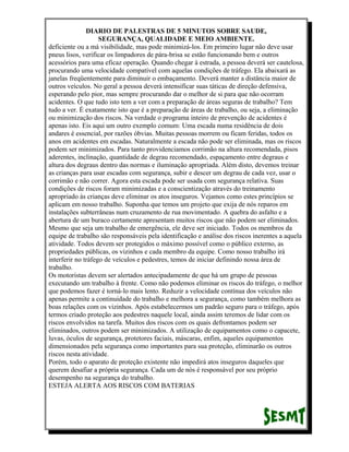 DIARIO DE PALESTRAS DE 5 MINUTOS SOBRE SAUDE,
SEGURANÇA, QUALIDADE E MEIO AMBIENTE.
deficiente ou a má visibilidade, mas pode minimizá-los. Em primeiro lugar não deve usar
pneus lisos, verificar os limpadores de pára-brisa se estão funcionando bem e outros
acessórios para uma eficaz operação. Quando chegar à estrada, a pessoa deverá ser cautelosa,
procurando uma velocidade compatível com aquelas condições de tráfego. Ela abaixará as
janelas freqüentemente para diminuir o embaçamento. Deverá manter a distância maior de
outros veículos. No geral a pessoa deverá intensificar suas táticas de direção defensiva,
esperando pelo pior, mas sempre procurando dar o melhor de si para que não ocorram
acidentes. O que tudo isto tem a ver com a preparação de áreas seguras de trabalho? Tem
tudo a ver. É exatamente isto que é a preparação de áreas de trabalho, ou seja, a eliminação
ou minimização dos riscos. Na verdade o programa inteiro de prevenção de acidentes é
apenas isto. Eis aqui um outro exemplo comum: Uma escada numa residência de dois
andares é essencial, por razões óbvias. Muitas pessoas morrem ou ficam feridas, todos os
anos em acidentes em escadas. Naturalmente a escada não pode ser eliminada, mas os riscos
podem ser minimizados. Para tanto providenciamos corrimão na altura recomendada, pisos
aderentes, inclinação, quantidade de degrau recomendado, espaçamento entre degraus e
altura dos degraus dentro das normas e iluminação apropriada. Além disto, devemos treinar
as crianças para usar escadas com segurança, subir e descer um degrau de cada vez, usar o
corrimão e não correr. Agora esta escada pode ser usada com segurança relativa. Suas
condições de riscos foram minimizadas e a conscientização através do treinamento
apropriado às crianças deve eliminar os atos inseguros. Vejamos como estes princípios se
aplicam em nosso trabalho. Suponha que temos um projeto que exija de nós reparos em
instalações subterrâneas num cruzamento de rua movimentado. A quebra do asfalto e a
abertura de um buraco certamente apresentam muitos riscos que não podem ser eliminados.
Mesmo que seja um trabalho de emergência, ele deve ser iniciado. Todos os membros da
equipe de trabalho são responsáveis pela identificação e análise dos riscos inerentes a aquela
atividade. Todos devem ser protegidos o máximo possível como o público externo, as
propriedades públicas, os vizinhos e cada membro da equipe. Como nosso trabalho irá
interferir no tráfego de veículos e pedestres, temos de iniciar definindo nossa área de
trabalho.
Os motoristas devem ser alertados antecipadamente de que há um grupo de pessoas
executando um trabalho à frente. Como não podemos eliminar os riscos do tráfego, o melhor
que podemos fazer é torná-lo mais lento. Reduzir a velocidade contínua dos veículos não
apenas permite a continuidade do trabalho e melhora a segurança, como também melhora as
boas relações com os vizinhos. Após estabelecermos um padrão seguro para o tráfego, após
termos criado proteção aos pedestres naquele local, ainda assim teremos de lidar com os
riscos envolvidos na tarefa. Muitos dos riscos com os quais defrontamos podem ser
eliminados, outros podem ser minimizados. A utilização de equipamentos como o capacete,
luvas, óculos de segurança, protetores faciais, máscaras, enfim, aqueles equipamentos
dimensionados pela segurança como importantes para sua proteção, eliminarão os outros
riscos nesta atividade.
Porém, todo o aparato de proteção existente não impedirá atos inseguros daqueles que
querem desafiar a própria segurança. Cada um de nós é responsável por seu próprio
desempenho na segurança do trabalho.
ESTEJA ALERTA AOS RISCOS COM BATERIAS

 