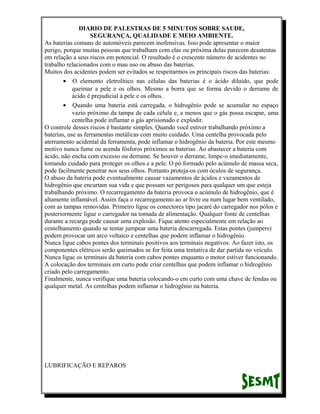 DIARIO DE PALESTRAS DE 5 MINUTOS SOBRE SAUDE,
SEGURANÇA, QUALIDADE E MEIO AMBIENTE.
As baterias comuns de automóveis parecem inofensivas. Isso pode apresentar o maior
perigo, porque muitas pessoas que trabalham com elas ou próxima delas parecem desatentas
em relação a seus riscos em potencial. O resultado é o crescente número de acidentes no
trabalho relacionados com o mau uso ou abuso das baterias.
Muitos dos acidentes podem ser evitados se respeitarmos os principais riscos das baterias:
• O elemento eletrolítico nas células das baterias é o ácido diluído, que pode
queimar a pele e os olhos. Mesmo a borra que se forma devido o derrame de
ácido é prejudicial à pele e os olhos.
• Quando uma bateria está carregada, o hidrogênio pode se acumular no espaço
vazio próximo da tampa de cada célula e, a menos que o gás possa escapar, uma
centelha pode inflamar o gás aprisionado e explodir.
O controle desses riscos é bastante simples. Quando você estiver trabalhando próximo a
baterias, use as ferramentas metálicas com muito cuidado. Uma centelha provocada pelo
aterramento acidental da ferramenta, pode inflamar o hidrogênio da bateria. Por este mesmo
motivo nunca fume ou acenda fósforos próximos as baterias. Ao abastecer a bateria com
ácido, não encha com excesso ou derrame. Se houver o derrame, limpe-o imediatamente,
tomando cuidado para proteger os olhos e a pele. O pó formado pelo acúmulo de massa seca,
pode facilmente penetrar nos seus olhos. Portanto proteja-os com óculos de segurança.
O abuso da bateria pode eventualmente causar vazamentos de ácidos e vazamentos de
hidrogênio que encurtam sua vida e que possam ser perigosos para qualquer um que esteja
trabalhando próximo. O recarregamento da bateria provoca o acúmulo de hidrogênio, que é
altamente inflamável. Assim faça o recarregamento ao ar livre ou num lugar bem ventilado,
com as tampas removidas. Primeiro ligue os conectores tipo jacaré do carregador nos pólos e
posteriormente ligue o carregador na tomada de alimentação. Qualquer fonte de centelhas
durante a recarga pode causar uma explosão. Fique atento especialmente em relação ao
centelhamento quando se tentar jumpear uma bateria descarregada. Estas pontes (jumpers)
podem provocar um arco voltaico e centelhas que podem inflamar o hidrogênio.
Nunca ligue cabos pontes dos terminais positivos aos terminais negativos. Ao fazer isto, os
componentes elétricos serão queimados se for feita uma tentativa de dar partida no veículo.
Nunca ligue os terminais da bateria com cabos pontes enquanto o motor estiver funcionando.
A colocação dos terminais em curto pode criar centelhas que podem inflamar o hidrogênio
criado pelo carregamento.
Finalmente, nunca verifique uma bateria colocando-o em curto com uma chave de fendas ou
qualquer metal. As centelhas podem inflamar o hidrogênio na bateria.

LUBRIFICAÇÃO E REPAROS

 