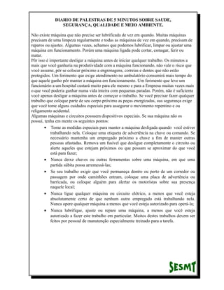 DIARIO DE PALESTRAS DE 5 MINUTOS SOBRE SAUDE,
SEGURANÇA, QUALIDADE E MEIO AMBIENTE.
Não existe máquina que não precise ser lubrificada de vez em quando. Muitas máquinas
precisam de uma limpeza regularmente e todas as máquinas de vez em quando, precisam de
reparos ou ajustes. Algumas vezes, achamos que podemos lubrificar, limpar ou ajustar uma
máquina em funcionamento. Porém uma máquina ligada pode cortar, esmagar, ferir ou
matar.
Pôr isso é importante desligar a máquina antes de iniciar qualquer trabalho. Os minutos a
mais que você ganharia na produtividade com a máquina funcionando, não vale o risco que
você assume, pôr se colocar próximo a engrenagens, correias e dentes que não estão
protegidos. Um ferimento que exige atendimento no ambulatório consumirá mais tempo do
que aquele ganho pôr manter a máquina em funcionamento. Um ferimento que leve um
funcionário a um hospital custará muito para ele mesmo e para a Empresa muitas vezes mais
o que você poderia ganhar numa vida inteira com pequenas paradas. Porém, não é suficiente
você apenas desligar a máquina antes de começar o trabalho. Se você precisar fazer qualquer
trabalho que coloque parte de seu corpo próximo as peças energizadas, sua segurança exige
que você tome alguns cuidados especiais para assegurar o movimento repentino e ou
religamento acidental.
Algumas máquinas e circuitos possuem dispositivos especiais. Se sua máquina não os
possui, tenha em mente os seguintes pontos:
• Tome as medidas especiais para manter a máquina desligada quando você estiver
trabalhando nela. Coloque uma etiqueta de advertência na chave ou comando. Se
necessário mantenha um empregado próximo a chave a fim de manter outras
pessoas afastadas. Remova um fusível que desligue completamente o circuito ou
alerte aqueles que estejam próximos ou que possam se aproximar do que você
está para fazer;
• Nunca deixe chaves ou outras ferramentas sobre uma máquina, em que uma
partida súbita possa arremessá-las;
• Se seu trabalho exigir que você permaneça dentro ou perto de um corredor ou
passagem por onde caminhões entram, coloque uma placa de advertência ou
barricada, ou coloque alguém para alertar os motoristas sobre sua presença
naquele local;
• Nunca ligue qualquer máquina ou circuito elétrico, a menos que você esteja
absolutamente certo de que nenhum outro empregado está trabalhando nela.
Nunca opere qualquer máquina a menos que você esteja autorizado para operá-la;
• Nunca lubrifique, ajuste ou repare uma máquina, a menos que você esteja
autorizado a fazer este trabalho em particular. Muitos destes trabalhos devem ser
feitos por pessoal de manutenção especialmente treinado para a tarefa.

 