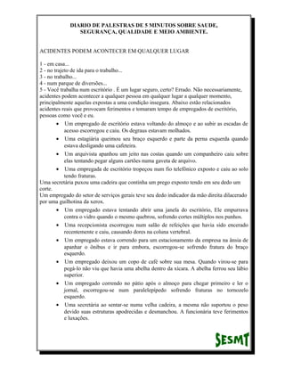 DIARIO DE PALESTRAS DE 5 MINUTOS SOBRE SAUDE,
SEGURANÇA, QUALIDADE E MEIO AMBIENTE.
ACIDENTES PODEM ACONTECER EM QUALQUER LUGAR
1 - em casa...
2 - no trajeto de ida para o trabalho...
3 - no trabalho...
4 - num parque de diversões...
5 - Você trabalha num escritório . É um lugar seguro, certo? Errado. Não necessariamente,
acidentes podem acontecer a qualquer pessoa em qualquer lugar a qualquer momento,
principalmente aquelas expostas a uma condição insegura. Abaixo estão relacionados
acidentes reais que provocam ferimentos e tomaram tempo de empregados de escritório,
pessoas como você e eu.
• Um empregado de escritório estava voltando do almoço e ao subir as escadas de
acesso escorregou e caiu. Os degraus estavam molhados.
• Uma estagiária queimou seu braço esquerdo e parte da perna esquerda quando
estava desligando uma cafeteira.
• Um arquivista apanhou um jeito nas costas quando um companheiro caiu sobre
elas tentando pegar alguns cartões numa gaveta de arquivo.
• Uma empregada de escritório tropeçou num fio telefônico exposto e caiu ao solo
tendo fraturas.
Uma secretária puxou uma cadeira que continha um prego exposto tendo em seu dedo um
corte.
Um empregado do setor de serviços gerais teve seu dedo indicador da mão direita dilacerado
por uma guilhotina da xerox.
• Um empregado estava tentando abrir uma janela do escritório, Ele empurrava
contra o vidro quando o mesmo quebrou, sofrendo cortes múltiplos nos punhos.
• Uma recepcionista escorregou num salão de refeições que havia sido encerado
recentemente e caiu, causando dores na coluna vertebral.
• Um empregado estava correndo para um estacionamento da empresa na ânsia de
apanhar o ônibus e ir para embora, escorregou-se sofrendo fratura do braço
esquerdo.
• Um empregado deixou um copo de café sobre sua mesa. Quando virou-se para
pegá-lo não viu que havia uma abelha dentro da xícara. A abelha ferrou seu lábio
superior.
• Um empregado correndo no pátio após o almoço para chegar primeiro e ler o
jornal, escorregou-se num paralelepípedo sofrendo fraturas no tornozelo
esquerdo.
• Uma secretária ao sentar-se numa velha cadeira, a mesma não suportou o peso
devido suas estruturas apodrecidas e desmanchou. A funcionária teve ferimentos
e luxações.

 