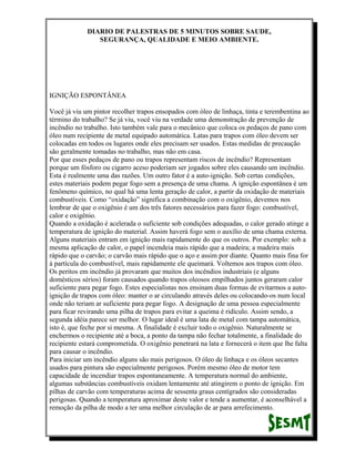 DIARIO DE PALESTRAS DE 5 MINUTOS SOBRE SAUDE,
SEGURANÇA, QUALIDADE E MEIO AMBIENTE.

IGNIÇÃO ESPONTÂNEA
Você já viu um pintor recolher trapos ensopados com óleo de linhaça, tinta e terembentina ao
término do trabalho? Se já viu, você viu na verdade uma demonstração de prevenção de
incêndio no trabalho. Isto também vale para o mecânico que coloca os pedaços de pano com
óleo num recipiente de metal equipado automática. Latas para trapos com óleo devem ser
colocadas em todos os lugares onde eles precisam ser usados. Estas medidas de precaução
são geralmente tomadas no trabalho, mas não em casa.
Por que esses pedaços de pano ou trapos representam riscos de incêndio? Representam
porque um fósforo ou cigarro aceso poderiam ser jogados sobre eles causando um incêndio.
Esta é realmente uma das razões. Um outro fator é a auto-ignição. Sob certas condições,
estes materiais podem pegar fogo sem a presença de uma chama. A ignição espontânea é um
fenômeno químico, no qual há uma lenta geração de calor, a partir da oxidação de materiais
combustíveis. Como “oxidação” significa a combinação com o oxigênio, devemos nos
lembrar de que o oxigênio é um dos três fatores necessários para fazer fogo: combustível,
calor e oxigênio.
Quando a oxidação é acelerada o suficiente sob condições adequadas, o calor gerado atinge a
temperatura de ignição do material. Assim haverá fogo sem o auxílio de uma chama externa.
Alguns materiais entram em ignição mais rapidamente do que os outros. Por exemplo: sob a
mesma aplicação de calor, o papel incendeia mais rápido que a madeira; a madeira mais
rápido que o carvão; o carvão mais rápido que o aço e assim por diante. Quanto mais fina for
à partícula do combustível, mais rapidamente ele queimará. Voltemos aos trapos com óleo.
Os peritos em incêndio já provaram que muitos dos incêndios industriais (e alguns
domésticos sérios) foram causados quando trapos oleosos empilhados juntos geraram calor
suficiente para pegar fogo. Estes especialistas nos ensinam duas formas de evitarmos a autoignição de trapos com óleo: manter o ar circulando através deles ou colocando-os num local
onde não teriam ar suficiente para pegar fogo. A designação de uma pessoa especialmente
para ficar revirando uma pilha de trapos para evitar a queima é ridículo. Assim sendo, a
segunda idéia parece ser melhor. O lugar ideal é uma lata de metal com tampa automática,
isto é, que feche por si mesma. A finalidade é excluir todo o oxigênio. Naturalmente se
enchermos o recipiente até a boca, a ponto da tampa não fechar totalmente, a finalidade do
recipiente estará comprometida. O oxigênio penetrará na lata e fornecerá o item que lhe falta
para causar o incêndio.
Para iniciar um incêndio alguns são mais perigosos. O óleo de linhaça e os óleos secantes
usados para pintura são especialmente perigosos. Porém mesmo óleo de motor tem
capacidade de incendiar trapos espontaneamente. A temperatura normal do ambiente,
algumas substâncias combustíveis oxidam lentamente até atingirem o ponto de ignição. Em
pilhas de carvão com temperaturas acima de sessenta graus centígrados são consideradas
perigosas. Quando a temperatura aproximar deste valor e tende a aumentar, é aconselhável a
remoção da pilha de modo a ter uma melhor circulação de ar para arrefecimento.

 