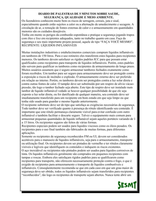 DIARIO DE PALESTRAS DE 5 MINUTOS SOBRE SAUDE,
SEGURANÇA, QUALIDADE E MEIO AMBIENTE.
Os fazendeiros conhecem muito bem os riscos de serragem, cereais, juta e sisal,
especialmente quando estão sujeitos a calor ou a alternação de umedecimento e secagem. A
circulação de ar, a remoção de fontes externas de calor e o armazenamento em quantidades
menores são os cuidados desejáveis.
Tenha em mente os perigos da combustão espontânea e pratique a segurança jogando trapos
com óleo e lixo em recipientes adequados, tanto no trabalho quanto em casa. Faça da
segurança o seu mais importante projeto pessoal, aquele do tipo “FAÇA VOCÊ MESMO”.
RECIPIENTE: LÍQUIDOS INFLAMÁVEIS
Muitas instalações industriais e estabelecimentos comerciais compram líquidos inflamáveis
em tambores de 150 litros. Para o uso rotineiro eles transferem estes líquidos para recipientes
menores. Os tambores devem satisfazer os rígidos padrões ICC para que possam estar
qualificados como recipientes para transporte de líquidos inflamáveis. Porém, estes padrões
não servem para qualificar os tambores como recipientes de armazenamento de longo prazo.
Muitos usuários assumem que é seguro armazenar tambores fechados exatamente como
foram recebidos. Um tambor para ser seguro para armazenamento deve ser protegido contra
a exposição a riscos de incêndio e explosão. O armazenamento externo deve ser preferido
em relação ao interno. Porém, os tambores devem ser protegidos contra a luz solar direta e
contra outras fontes de calor. O tampão deve ser substituído por um respiro de alívio vácuopressão, tão logo o tambor fechado seja aberto. Este tipo de respiro deve ser instalado num
tambor de líquido inflamável vedado se houver qualquer possibilidade de que ele seja
exposto a luz solar direta, ou for danificado de qualquer maneira, seu conteúdo deve ser
imediatamente transferido para um recipiente em bom estado em que seja limpo ou que
tenha sido usado para guardar o mesmo líquido anteriormente.
O recipiente substituto deve ser do tipo que satisfaça as exigências necessárias de segurança.
Todo tambor deve ser verificado quanto à presença do rótulo identificando seu conteúdo. É
importante que este rótulo permaneça claramente visível para evitar confusão com outro
inflamável e também facilitar o descarte seguro. Talvez o equipamento mais comum para
armazenar pequenas quantidades de líquido inflamável sejam aqueles portáteis variando de 1
a 15 litros. Os recipientes seguros são feitos de várias formas.
Recipientes especiais podem ser usados para líquidos viscosos como os óleos pesados. Os
recipientes para o uso final também são fabricados de muitas formas, para diferentes
aplicações.
Somente os recipientes de segurança reconhecidos FM ou UL devem ser considerados
aceitáveis para o manuseio de líquidos inflamáveis, seja para o armazenamento, transporte
ou utilização final. Os recipientes devem ser pintados de vermelho e ter rótulos claramente
visíveis e legíveis que identifiquem os conteúdos e indiquem os riscos existentes.
O aço inoxidável ou recipientes não pintados podem ser usados para líquidos corrosivos de
tinta. Os líquidos inflamáveis geralmente são comprados em pequenos recipientes com
tampas e roscas. Embora eles satisfaçam rígidos padrões para se qualificarem como
recipientes para transporte, não oferecem necessariamente proteção contra o fogo, o que é
exigido de recipientes para armazenamento e transporte de líquidos combustíveis e
inflamáveis. Conseqüentemente recomenda-se que em cada caso em que um grau maior de
segurança deva ser obtido, todos os líquidos inflamáveis sejam transferidos para recipientes
“reconhecidos”, tão logo os recipientes de transporte sejam abertos. Nunca tente abrir um

 