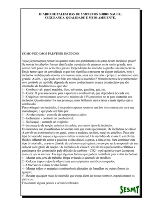 DIARIO DE PALESTRAS DE 5 MINUTOS SOBRE SAUDE,
SEGURANÇA, QUALIDADE E MEIO AMBIENTE.

COMO PODEMOS PREVENIR INCÊNDIO
Você já parou para pensar no quanto todos nós perderíamos no caso de um incêndio grave?
Se nossas instalações fossem danificadas o prejuízo da empresa seria muito grande, sem
contar com possíveis acidentes graves. Dependendo do incêndio as perdas são irreparáveis.
Então temos que ter consciência o que isto significa e procurar ter alguns cuidados, pois o
incêndio também pode ocorrer em nossas casas, uma vez iniciado o prejuízo certamente será
grande. Assim, o que pode ser feito em relação a incêndios? Primeiro temos de compreender
se o controle de incêndio depende de nosso conhecimento acerca de princípio que são
chamadas de fundamentais, que são:
1 - Combustível: papel, madeira, óleo, solventes, gasolina, gás, etc.
2 - Calor: O grau necessário para vaporizar o combustível, que dependerá de cada um.
3 - Oxigênio: normalmente deve ter o mínimo de 15% presentes no ar para sustentar um
incêndio. Quanto maior for sua presença, mais brilhante será a brasa e mais rápida será a
combustão.
Para extinguir um incêndio, é necessário apenas remover um dos itens essenciais para sua
manutenção, o que pode ser feito por:
1 - Arrefecimento - controle de temperatura e calor;
2 - Isolamento - controle do combustível;
3 - Sufocação - controle de oxigênio;
4 - interrupção de reação química da cadeia, em certos tipos de incêndio.
Os incêndios são classificados de acordo com que estão queimando. Os incêndios de classe
A envolvem combustíveis em geral, como a madeira, tecidos, papel ou entulhos. Para este
tipo de incêndio usa-se a água para resfriar o material. Os incêndios de classe B envolvem
fluidos inflamáveis como a gasolina o óleo diesel, a graxa, a tinta e etc. Para combater este
tipo de incêndio, usa-se o dióxido de carbono ou pó químico seco que serão responsáveis em
sufocar o oxigênio da reação. Os incêndios de classe C envolvem equipamentos elétricos e
geralmente são controlados pelo dióxido de carbono - CO2 - e pó químico seco da mesma
maneira que o anterior. Eis aqui algumas formas que podem contribuir para evitar incêndios:
1 - Manter uma área de trabalho limpa evitando o acúmulo de entulhos;
2 - Colocar trapos sujos de óleo e tinta em recipientes metálicos tampados;
3 - Observar os avisos de não fumar;
4 - Manter todos os materiais combustíveis afastados de fornalhas ou outras fontes de
ignição;
5 - Relatar qualquer risco de incêndio que esteja além do nosso controle, especialmente os
elétricos.
Finalmente alguns pontos a serem lembrados:

 