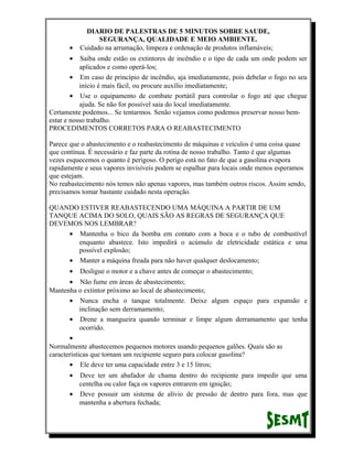 •

DIARIO DE PALESTRAS DE 5 MINUTOS SOBRE SAUDE,
SEGURANÇA, QUALIDADE E MEIO AMBIENTE.
Cuidado na arrumação, limpeza e ordenação de produtos inflamáveis;

•

Saiba onde estão os extintores de incêndio e o tipo de cada um onde podem ser
aplicados e como operá-los;
• Em caso de princípio de incêndio, aja imediatamente, pois debelar o fogo no seu
início é mais fácil, ou procure auxílio imediatamente;
• Use o equipamento de combate portátil para controlar o fogo até que chegue
ajuda. Se não for possível saia do local imediatamente.
Certamente podemos... Se tentarmos. Senão vejamos como podemos preservar nosso bemestar e nosso trabalho.
PROCEDIMENTOS CORRETOS PARA O REABASTECIMENTO
Parece que o abastecimento e o reabastecimento de máquinas e veículos é uma coisa quase
que contínua. É necessário e faz parte da rotina de nosso trabalho. Tanto é que algumas
vezes esquecemos o quanto é perigoso. O perigo está no fato de que a gasolina evapora
rapidamente e seus vapores invisíveis podem se espalhar para locais onde menos esperamos
que estejam.
No reabastecimento nós temos não apenas vapores, mas também outros riscos. Assim sendo,
precisamos tomar bastante cuidado nesta operação.
QUANDO ESTIVER REABASTECENDO UMA MÁQUINA A PARTIR DE UM
TANQUE ACIMA DO SOLO, QUAIS SÃO AS REGRAS DE SEGURANÇA QUE
DEVEMOS NOS LEMBRAR?
• Mantenha o bico da bomba em contato com a boca e o tubo de combustível
enquanto abastece. Isto impedirá o acúmulo de eletricidade estática e uma
possível explosão;
• Manter a máquina freada para não haver qualquer deslocamento;
•

Desligue o motor e a chave antes de começar o abastecimento;

• Não fume em áreas de abastecimento;
Mantenha o extintor próximo ao local de abastecimento;
• Nunca encha o tanque totalmente. Deixe algum espaço para expansão e
inclinação sem derramamento;
• Drene a mangueira quando terminar e limpe algum derramamento que tenha
ocorrido.
•
Normalmente abastecemos pequenos motores usando pequenos galões. Quais são as
características que tornam um recipiente seguro para colocar gasolina?
• Ele deve ter uma capacidade entre 3 e 15 litros;
•

Deve ter um abafador de chama dentro do recipiente para impedir que uma
centelha ou calor faça os vapores entrarem em ignição;
• Deve possuir um sistema de alívio de pressão de dentro para fora, mas que
mantenha a abertura fechada;

 