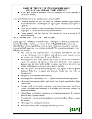 DIARIO DE PALESTRAS DE 5 MINUTOS SOBRE SAUDE,
SEGURANÇA, QUALIDADE E MEIO AMBIENTE.
• A peça para segurar o recipiente deve ser construída de forma a proteger a
alavanca de abertura.
O que realmente devemos evitar quando estamos reabastecendo?
• Derramar gasolina no piso ou chão. Se derramar devemos jogar material
absorvente e recolher o material para um lugar seguro, evitando que os vapores se
espalhem;
• Evitar que o combustível atinja nossas roupas. Se isto acontecer procure trocar de
roupas, pois os vapores presentes no tecido são irritantes;
• Colocar gasolina onde haja fonte de calor, centelha ou chama a amenos de 16
metros de estamos.
DEZ MANEIRAS PARA CONVIVER COM GASOLINA
Quando a gasolina é bombeada para um recipiente portátil para uso domiciliar, criamos um
potencial de incêndio e explosão. As pessoas de um modo geral não estão a par de sua
inflamabilidade extrema e geralmente violam as regras sobre como manuseá-la. Você sabe
com que facilidade a gasolina pode entrar em combustão? Eis aqui dez maneiras para evitar
acidentes com gasolina:
• Não a coloque num recipiente errado. Um recipiente aprovado tem uma base
larga que o torna quase impossível de ser inclinado e uma tampa forçada por mola
que impede o alívio inadvertente de vapor inflamável;
• Não use gasolina para limpar pincéis sujos de tinta. Na maioria dos incêndios os
vapores são ignizados até mesmo por uma chama de fósforo, velas, lâmpadas.
Qualquer casa de tintas vende também solventes para limpeza de pincéis que
limpam melhor que a gasolina com menor risco de incêndio;
• Não fume quando estiver manuseando gasolina. Um cigarro ou fósforo podem
facilmente botar fogo ou causar uma explosão. Nunca fume em postos de
abastecimento;
• Não guarde gasolina dentro de residências;
•

Não use gasolina para limpar o chão. O vapor é extremamente forte e perigoso;

•

•

Não acione interruptores de eletricidade ao abrir um depósito percebendo o cheiro
característico.
Primeiro ventile o local, areje o ambiente e posteriormente ascenda à luz. O arco
elétrico provocado num interruptor é o suficiente para provocar explosão em
ambientes saturados;
Não confunda gasolina com outra coisa, principalmente as crianças devem saber
distinguir álcool, água e gasolina;
A gasolina deve sempre ser armazenada num recipiente rotulado e fora do alcance
das crianças;
Não use gasolina para limpar vestuário;

•

Não use vestuário que foi atingido por derrame de gasolina;

•

•
•

 