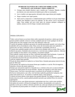 DIARIO DE PALESTRAS DE 5 MINUTOS SOBRE SAUDE,
SEGURANÇA, QUALIDADE E MEIO AMBIENTE.
• Coloque uma solução cáustica e gire o tambor por 5 minutos. Martele o tambor
nas laterais com uma marreta de madeira para soltar as escamações;
• Lave o tambor com água quente, deixando toda a água drenar pelo tampão;
•

Seque o tambor com vapor quente;

•

Após secá-lo, inspecione-o cuidadosamente para certificar-se de que esteja limpo,
usando uma lâmpada á prova de explosão. Se não estiver, lave-o novamente a
vapor. Faça sempre um novo teste antes de começar qualquer soldagem no
tambor, mesmo se ele foi limpo e testado anteriormente.

POEIRA EXPLOSIVA
Todos vocês já leram ou ouviram relatos sobre exposições de poeiras e sabem que muitas
poeiras podem explodir se houver corretas condições para tal. Como qualquer um de nós
pode passar por uma situação como esta, hoje falaremos sobre isto.
A poeira de qualquer substância que possa ser mantida queimando quando você coloca fogo
explodirá sob as circunstâncias certas. Duas coisas são necessárias para esta explosão: a
poeira deve ser fina o suficiente e deve ser misturada a quantidade certa de ar.
A poeira não explodirá quando estiver no chão ou em camadas sobre as coisas. Mas se você
chutá-la um pouco, formando uma nuvem no ar, você terá uma condição explosiva. Adicione
uma centelha ou uma chama a esta condição e ela poderá explodir.
Para explodir a poeira tem que ser fina o suficiente para pegar fogo facilmente. A poeira de
madeira, por exemplo, não precisa ser tão fina quanto a poeira de carvão.
As partículas de poeira têm que estar próximas o bastante para que se obtenha a quantidade
certa de oxigênio para queimar.
Os pós de metais podem ser explosivos se forem finos o bastante para passar através de uma
tela de 500 mesh.
Estas poeiras são explosivas da mesma forma que a madeira e o carvão. Pós de magnésio,
alumínio e bronze são muito explosivos.
Sempre que uma poeira explosiva é lançada no ar, a mistura certa com o ar provavelmente
ocorrerá em algum ponto de nuvem formada - durante um segundo ou dois pelo menos.
Nesses casos, você terá o necessário para a ocorrência de um incêndio ou explosão.
Se houver muita poeira a sua volta, você terá duas explosões geralmente é pequena, mas
lança mais poeira no ar. Aí acontece a explosão maior e mais perigosa.
A poeira em áreas abertas criará apenas uma grande labareda. Em espaços fechados, como
numa mina de carvão, a poeira poderia produzir pressões que nenhum bloco de concreto
suportariam.
Os edifícios novos, que alojam processos e apresentam este risco, assim como moinhos,
elevadores de cereais e oficinas de usinagem de metais, são projetados com seções de
paredes ou teto que se abrem e deixam a pressão sair, antes que atinjam um nível muito alto.
As explosões de poeira podem ser evitadas se os três princípios abaixo forem aplicados:

 