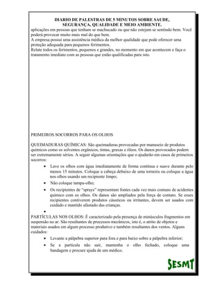 DIARIO DE PALESTRAS DE 5 MINUTOS SOBRE SAUDE,
SEGURANÇA, QUALIDADE E MEIO AMBIENTE.
aplicações em pessoas que tenham se machucado ou que não estejam se sentindo bem. Você
poderá provocar muito mais mal do que bem.
A empresa possui uma assistência médica da melhor qualidade que pode oferecer uma
proteção adequada para pequenos ferimentos.
Relate todos os ferimentos, pequenos e grandes, no momento em que acontecem e faça o
tratamento imediato com as pessoas que estão qualificadas para isto.

PRIMEIROS SOCORROS PARA OS OLHOS
QUEIMADURAS QUÍMICAS: São queimaduras provocadas por manuseio de produtos
químicos como os solventes orgânicos, tintas, graxas e óleos. Os danos provocados podem
ser extremamente sérios. A seguir algumas orientações que o ajudarão em casos de primeiros
socorros:
• Lave os olhos com água imediatamente de forma contínua e suave durante pelo
menos 15 minutos. Coloque a cabeça debaixo de uma torneira ou coloque a água
nos olhos usando um recipiente limpo;
• Não coloque tampa-olho;
•

Os recipientes de “sprays” representam fontes cada vez mais comuns de acidentes
químico com os olhos. Os danos são ampliados pela força de contato. Se esses
recipientes contiverem produtos cáusticos ou irritantes, devem ser usados com
cuidado e mantido afastado das crianças.

•
PARTÍCULAS NOS OLHOS: É caracterizado pela presença de minúsculos fragmentos em
suspensão no ar. São resultantes de processos mecânicos, isto é, o atrito de objetos e
materiais usados em algum processo produtivo e também resultantes dos ventos. Alguns
cuidados:
• Levante a pálpebra superior para fora e para baixo sobre a pálpebra inferior;
•

Se a partícula não sair, mantenha o olho fechado, coloque uma
bandagem e procure ajuda de um médico.

 