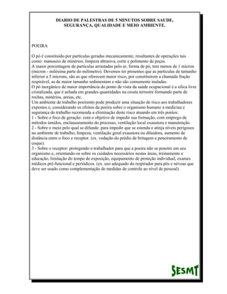 DIARIO DE PALESTRAS DE 5 MINUTOS SOBRE SAUDE,
SEGURANÇA, QUALIDADE E MEIO AMBIENTE.

POEIRA
O pó é constituído por partículas geradas mecanicamente, resultantes de operações tais
como: manuseio de minérios, limpeza abrasiva, corte e polimento de peças.
A maior porcentagem de partículas arrastadas pelo ar, forma de pó, tem menos de 1 mícron
(mícron - milésima parte do milímetro). Devemos ter presentes que as partículas de tamanho
inferior a 5 microns, são as que oferecem maior risco, por constituírem a chamada fração
respirável, as de maior tamanho sedimentam e não são comumente inaladas.
O pó inorgânico de maior importância do ponto de vista da saúde ocupacional é a sílica livre
cristalizada, que é achada em grandes quantidades na crosta terrestre formando parte de
rochas, minérios, areias, etc.
Um ambiente de trabalho poeirento pode produzir uma situação de risco aos trabalhadores
expostos e, considerando os efeitos da poeira sobre o organismo humano a medicina e
segurança do trabalho recomenda a eliminação deste risco atuando em três pontos:
1 - Sobre o foco de geração: com o objetivo de impedir sua formação, com emprego de
métodos úmidos, enclausuramento do processo, ventilação local exaustora e manutenção.
2 - Sobre o meio pelo qual se difunde: para impedir que se estenda e atinja níveis perigosos
no ambiente de trabalho, limpeza, ventilação geral exaustora ou diluidora, aumento de
distância entre o foco e receptor. (ex. vedação do prédio de britagem e peneiramento de
coque).
3 - Sobre o receptor: protegendo o trabalhador para que a poeira não se penetre em seu
organismo e, orientando-os sobre os cuidados necessários nestas áreas, treinamento e
educação, limitação do tempo de exposição, equipamento de proteção individual, exames
médicos pré-funcional e periódicos. (ex. uso adequado do respirador para pós e névoas que
deve ser usado como complementação de medidas de controle ao nível de pessoal).

 