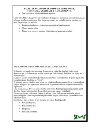 •

DIARIO DE PALESTRAS DE 5 MINUTOS SOBRE SAUDE,
SEGURANÇA, QUALIDADE E MEIO AMBIENTE.
Não esfregar os olhos em hipótese alguma.

CORTES E PERFURAÇÕES: São resultantes de pequenos ferimentos nas proximidades dos
olhos ou no olho propriamente dito. Neste caso requer um cuidado maior e imediato por
parte daquele que vai socorrer:
• Faça uma bandagem e procure um especialista imediatamente;
•

Nunca lave os olhos;

•

Nunca tente remover qualquer objeto que esteja cravado no olho.

PRIMEIROS SOCORROS EM CASOS DE ESTADO DE CHOQUE
O choque é provocado por um estado depressivo de várias das funções vitais... uma
depressão que poderia ameaçar a vida, mesmo que os ferimentos da vítima não sejam por si
mesmos fatais.
O grau do choque é aumentado por alterações anormais na temperatura do corpo e por uma
baixa resistência da vítima ao “stress”.
O primeiro socorro é dado a uma vítima em estado de choque para melhorar a circulação de
sangue, assegurar um suprimento adequado de oxigênio e manter a temperatura normal do
organismo.
Uma coisa que não deve ser feita é manter uma vítima de choque aquecida para não sentir
frio. Isto elevará a temperatura da superfície corpórea, o que é prejudicial.
Durante os últimos estágios de choque, a pele da vítima pode parecer malhada, o que é
provocado pelos vasos sangüíneos congestionados na pele e indica que a pressão da vítima
está muito baixa.
Os sintomas mais notáveis de um paciente em estado de choque são:
• Pele pálida e fria;
•

Pele úmida e fria;

•

Fraqueza;

•

Pulsação acelerada;

 