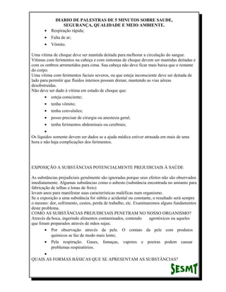 •

DIARIO DE PALESTRAS DE 5 MINUTOS SOBRE SAUDE,
SEGURANÇA, QUALIDADE E MEIO AMBIENTE.
Respiração rápida;

•

Falta de ar;

•

Vômito.

Uma vítima de choque deve ser mantida deitada para melhorar a circulação do sangue.
Vítimas com ferimentos na cabeça e com sintomas de choque devem ser mantidas deitadas e
com os ombros arremetidos para cima. Sua cabeça não deve ficar mais baixa que o restante
do corpo.
Uma vítima com ferimentos faciais severos, ou que esteja inconsciente deve ser deitada de
lado para permitir que fluidos internos possam drenar, mantendo as vias aéreas
desobstruídas.
Não deve ser dado à vítima em estado de choque que:
• esteja consciente;
•

tenha vômito;

•

tenha convulsões;

•

posso precisar de cirurgia ou anestesia geral;

•

tenha ferimentos abdominais ou cerebrais;

•
Os líquidos somente devem ser dados se a ajuda médica estiver atrasada em mais de uma
hora e não haja complicações dos ferimentos.

EXPOSIÇÃO A SUBSTÂNCIAS POTENCIALMENTE PREJUDICIAIS À SAÚDE
As substâncias prejudiciais geralmente são ignoradas porque seus efeitos não são observados
imediatamente. Algumas substâncias como o asbesto (substância encontrada no amianto para
fabricação de telhas e lonas de freio)
levam anos para manifestar suas características maléficas num organismo.
Se a exposição a uma substância for súbita e acidental ou constante, o resultado será sempre
o mesmo: dor, sofrimento, custos, perda de trabalho, etc. Examinaremos alguns fundamentos
deste problema.
COMO AS SUBSTÂNCIAS PREJUDICIAIS PENETRAM NO NOSSO ORGANISMO?
Através da boca, ingerindo alimentos contaminados, contendo
agrotóxicos ou aqueles
que foram preparados através de mãos sujas;
• Por observação através da pele. O contato da pele com produtos
químicos se faz de modo mais lento;
• Pela respiração. Gases, fumaças, vapores e poeiras podem causar
problemas respiratórios.
•
QUAIS AS FORMAS BÁSICAS QUE SE APRESENTAM AS SUBSTÂNCIAS?

 