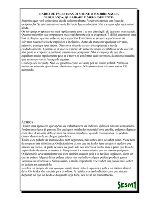 DIARIO DE PALESTRAS DE 5 MINUTOS SOBRE SAUDE,
SEGURANÇA, QUALIDADE E MEIO AMBIENTE.
Suponha que você deixe uma lata de solvente aberta. Você terá apenas um fluxo de
evaporação. Se este mesmo solvente for todo derramado pelo chão a evaporação será maior
ainda.
Os solventes evaporam-se mais rapidamente com o ar em circulação do que com o ar parado.
Quanto maior for sua temperatura mais rapidamente ele se evaporará. É difícil encontrar uma
boa razão para que um solvente seja aquecido. Entretanto se ocorrer aquecimento do
solvente haverá riscos de explosões e incêndios. Antes de manusear qualquer solvente,
primeiro conheça seus riscos. Observe a situação a sua volta e planeje a tarefa
cuidadosamente. Lembre-se de que os vapores do solvente atuam e certifique-se de que ele
não pode se evaporar a ponto de tornarem-se perigosos. Não se esqueça de que eles
espalham muito rapidamente pelo ar e move-se conforme suas correntes, da mesma maneira
que acontece com a fumaça do cigarro.
Conheça seu solvente. Não use gasolina como solvente por ser muito volátil. Prefira as
essências minerais que são os substitutos seguros. Não manuseie o solvente sem o EPI
adequado.

ÁCIDOS
Houve uma época em que apenas os trabalhadores da indústria química lidavam com ácidos.
Porém essa época já passou. Em qualquer instalação industrial hoje em dia, podemos deparar
com eles. A maioria deles é mais ou menos prejudicial quando manuseados, ou podem
causar danos só de se chegar perto deles.
Todos eles podem ser manuseados com segurança, mas antes deve-se saber como. Você tem
de respirar esta substância. Os dicionários dizem que os ácidos tem um gosto azedo e que
atacam os metais. A parte relativa ao gosto não nos interessa muito, mas a parte que fala da
capacidade de atacar os metais é. Porque esta é a característica que os tornam perigosos.
O dicionário deve mencionar que eles também atacam pele e os tecidos orgânicos, além de
outras coisas. Alguns deles podem iniciar um incêndio e alguns podem produzir gases
venenos ou inflamáveis. Sendo assim, é muito importante você saber um pouco mais sobre
os ácidos ao manuseá-lo.
Lembre-se sempre de que qualquer ácido ataca , isto é , queima a pele e os tecidos abaixo
dela. Os ácidos são mortais para os olhos. A rapidez e a profundidade com que atacam
depende do tipo do ácido e do quanto seja forte, seu nível de concentração.

 