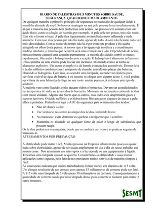DIARIO DE PALESTRAS DE 5 MINUTOS SOBRE SAUDE,
SEGURANÇA, QUALIDADE E MEIO AMBIENTE.
De qualquer maneira o primeiro princípio de segurança no manuseio de qualquer ácido é
mantê-lo afastado de você. Se houver respingos na sua pele procure lavar imediatamente. É
aí que a maioria das pessoas tem problemas com ácidos. As pessoas tem contato com um
ácido fraco, como a solução de baterias por exemplo. A pele arde um pouco, mas não muito.
Elas vão e lavam o local. A pele fica ligeiramente avermelhada meio inflamada e nada
acontece. Com isso elas pesam que não foi nada, apesar de tudo. Assim vão ficando cada vez
mais descuidadas. Com o passar do tempo não há rigor com este produto e ele acaba
atingindo os olhos desta pessoa. A menos que a lavagem seja imediata e o atendimento
médico imediato, o mínimo que ocorrerá será uma redução na visão. Dependendo do ácido,
provavelmente causará uma cegueira permanente . a maioria dos ácidos corrói os metais
rapidamente, liberando o hidrogênio durante a reação. O hidrogênio é altamente inflamável.
Uma centelha ou uma chama pode iniciar um incêndio. Misturado com o ar torna-se
altamente explosivo. Um outro exemplo é o da bateria comum dos automóveis. Dentro dela
o ácido sulfúrico combina com o composto de chumbo contido nas placas das baterias,
liberando o hidrogênio. Com isso, ao acender uma lâmpada, ascender um fósforo para
verificar o nível de água da bateria ( ou mesmo se chegar com cigarro aceso ) , você poderá
ser vítima de uma labareda de fogo no seu rosto. muitas pessoas já sofreram este tipo de
acidente.
A maioria vem como líquidos e não atacam vidros e borrachas. Devem ser acondicionados
em recipientes de vidro ou revestidos de borracha. Manuseie os recipientes contendo ácidos
com muito cuidado. Alguns são piores que os outros, mas todos eles desprendem gases e
vapores terríveis. O ácido sulfúrico e o hidrocloreto liberam gases capazes de atacar a pele,
olhos e pulmões. Portanto eis aqui o ABC da segurança para o manuseio dos ácidos:
• Não dê chance a eles;
•

Use vestuário resistente ao ataque dos ácidos, incluindo luvas;

•

Ao manusear, evite derramar ou quebrar o recipiente que o contém;

•

Mantenha-os afastado de qualquer fonte de calor e longe de substâncias que
possam reagir.
Os ácidos podem ser manuseados, desde que se conheça os riscos e as praticas seguras de
manuseá-lo.
ATERRAMENTOS POR PRECAUÇÃO
A eletricidade pode matar você. Muitas pessoas na Empresa sabem muito pouco ou quase
nada sobre eletricidade, apesar de ser usada amplamente no dia-a-dia de nosso trabalho em
nossas casas. Nos acionamos um interruptor e a luz acende ou um equipamento é ligado.
Trocamos uma lâmpada quando se queima. Consideramos a eletricidade e suas muitas
aplicações como seguras, pelo fato de nos prestarem muitos serviços de maneira simples e
fácil.
As estatísticas indicam que muitos trabalhadores foram mortos em circuitos de 115 volts.
Um choque resultante de um contato com apenas 15 miliampéres de corrente pode ser fatal.
A 115 volts uma lâmpada de 6 velas puxa 50 miliampéres de corrente. Consequentemente a
quantidade de corrente usada por uma lâmpada desta, puxa corrente o bastante para matar 3
seres humanos.

 