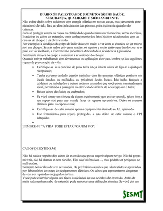 DIARIO DE PALESTRAS DE 5 MINUTOS SOBRE SAUDE,
SEGURANÇA, QUALIDADE E MEIO AMBIENTE.
Não existe dados sobre acidentes com energia elétrica em nossas casas, mas certamente este
número é elevado, face ao desconhecimento das pessoas, principalmente quando são
crianças.
Para se proteger contra os riscos da eletricidade quando manusear furadeiras, serras elétricas,
lixadeiras ou cabos de extensão, tome conhecimento dos fatos básicos relacionados com as
causas do choque e da eletrocussão.
Por exemplo: a condição do corpo do indivíduo tem muito a ver com as chances de ser morto
por um choque. Se a as mãos estiverem suadas, os sapatos e meias estiverem úmidos, ou se o
piso estiver molhado, a corrente não encontrará dificuldades ( resistência ), passando
facilmente através do corpo e aumentar a severidade do choque.
Quando estiver trabalhando com ferramentas ou aplicações elétricas, lembre-se das seguintes
regras de preservação da vida:
• Certifique-se se a conexão do pino terra esteja intacta antes de ligá-lo a qualquer
receptáculo;
• Tenha extremo cuidado quando trabalhar com ferramentas elétricas portáteis em
locais úmidos ou molhados, ou próximos destes locais. Isto inclui tanques e
caldeiras ou tubulações e outros projetos aterrados que você possa eventualmente
tocar, permitindo a passagem da eletricidade através de seu corpo até o terra;
• Relate cabos desfiados ou quebrados;
•

Se você tomar um choque de algum equipamento que estiver usando, relate isto a
seu supervisor para que mande fazer os reparos necessários. Deixe os reparos
elétricos para os especialistas;
• Certifique-se de estar usando apenas equipamento aterrado ou UL aprovado.
•

Use ferramentas para reparo protegidas, e não deixe de estar usando o EPI
adequado.

•
LEMBRE-SE “A VIDA PODE ESTAR POR UM FIO”.

CABOS DE EXTENSÃO
Não há nada a respeito dos cabos de extensão que possa sugerir algum perigo. Não há peças
móveis, não há chamas e nem barulho. Eles são inofensivos ..., mas podem ser perigosos se
mal usados.
Somente bons cabos devem ser usados. De preferência aqueles que são testados e aprovados
por laboratórios de testes de equipamentos elétricos. Os cabos que apresentarem desgastes
devem ser reparados ou jogados no lixo.
Você pode controlar alguns dos riscos associados ao uso de cabos de extensão. Antes de
mais nada nenhum cabo de extensão pode suportar uma utilização abusiva. Se você der um

 