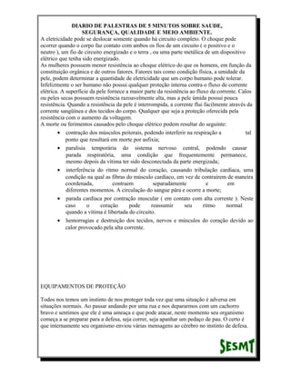 DIARIO DE PALESTRAS DE 5 MINUTOS SOBRE SAUDE,
SEGURANÇA, QUALIDADE E MEIO AMBIENTE.
A eletricidade pode se deslocar somente quando há circuito completo. O choque pode
ocorrer quando o corpo faz contato com ambos os fios de um circuito ( o positivo e o
neutro ), um fio de circuito energizado e o terra , ou uma parte metálica de um dispositivo
elétrico que tenha sido energizado.
As mulheres possuem menor resistência ao choque elétrico do que os homens, em função da
constituição orgânica e de outros fatores. Fatores tais como condição física, a umidade da
pele, podem determinar a quantidade de eletricidade que um corpo humano pode tolerar.
Infelizmente o ser humano não possui qualquer proteção interna contra o fluxo de corrente
elétrica. A superfície da pele fornece a maior parte da resistência ao fluxo da corrente. Calos
ou peles secas possuem resistência razoavelmente alta, mas a pele úmida possui pouca
resistência. Quando a resistência da pele é interrompida, a corrente flui facilmente através da
corrente sangüínea e dos tecidos do corpo. Qualquer que seja a proteção oferecida pela
resistência com o aumento da voltagem.
A morte ou ferimentos causados pelo choque elétrico podem resultar do seguinte:
• contração dos músculos peitorais, podendo interferir na respiração a
tal
ponto que resultará em morte por asfixia;
• paralisia temporária do sistema nervoso central, podendo causar
parada respiratória, uma condição que frequentemente permanece,
mesmo depois da vítima ter sido desconectada da parte energizada;
• interferência do ritmo normal do coração, causando tribulação cardíaca, uma
condição na qual as fibras do músculo cardíaco, em vez de contraírem de maneira
coordenada,
contraem
separadamente
e
em
diferentes momentos. A circulação do sangue pára e ocorre a morte;
• parada cardíaca por contração muscular ( em contato com alta corrente ). Neste
caso
o
coração
pode
reassumir
seu
ritmo
normal
quando a vítima é libertada do circuito.
• hemorragias e destruição dos tecidos, nervos e músculos do coração devido ao
calor provocado pela alta corrente.

EQUIPAMENTOS DE PROTEÇÃO
Todos nos temos um instinto de nos proteger toda vez que uma situação é adversa em
situações normais. Ao passar andando por uma rua e nos depararmos com um cachorro
bravo e sentimos que ele é uma ameaça e que pode atacar, neste momento seu organismo
começa a se preparar para a defesa, seja correr, seja apanhar um pedaço de pau. O certo é
que internamente seu organismo enviou várias mensagens ao cérebro no instinto de defesa.

 