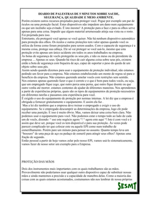 DIARIO DE PALESTRAS DE 5 MINUTOS SOBRE SAUDE,
SEGURANÇA, QUALIDADE E MEIO AMBIENTE.
Porém existem outros recursos projetados para proteger você. Pegue por exemplo um par de
óculos ou uma proteção facial. Estes dispositivos não impedem um dano num equipamento
ou que um incêndio seja evitado. É isto mesmo! A proteção para a face e para os olhos serve
apenas para uma coisa. Impedir que algum material arremessado atinja sua vista ou o rosto.
Foi projetada para isso.
Entretanto, ela protegerá você apenas se você quiser. Não há nenhum dispositivo automático
para proteção dos olhos. Os óculos e outras proteções tem valor apenas quando você os
utiliza da forma como foram projetados para serem usados. Com o capacete de segurança é a
mesma coisa, protege sua cabeça. Ele só vai proteger se você usá-lo, mesmo que esta
proteção evite apenas um único acidente em todos os anos trabalhados na empresa.
As botas de segurança de vocês protegerão os seus pés, e não os meus ou do presidente da
empresa ... Apenas os seus. Quando há risco de cair alguma coisa sobre seus pés, existem
então a bota de segurança com biqueira de aço, capaz de suportar o peso da queda de um
objeto sobre seus pés.
Assim sendo quando dizemos para usar o equipamento de proteção individual, não estamos
pedindo um favor para a empresa. Não estamos estabelecendo um monte de regras só para o
benefício da empresa. Não estamos querendo amolar vocês com restrições sem sentido.
Nos estamos apenas querendo fazer o que é correto e o que é bom para todos vocês, ou seja,
que um empregado fique cego, que outro perca uma perna, que outro fique doente ou que
outro venha até morrer. estamos contentes de ajudar de diferentes maneiras. Nos aprendemos
a partir de experiências próprias, quais são os tipos de equipamentos de proteção necessários
em diferentes tarefas e passamos esta experiência para você.
É exigido o uso do equipamento de proteção por normas internas. A lei diz que a empresa é
obrigada a fornecer gratuitamente o equipamento. E assim ela faz .
Mas a lei diz também que a empresa deve treinar o empregado e exigir o uso do
equipamento. Se o empregado descumprir as determinações da empresa, logo ele pode
receber uma punição. E isso é muito óbvio. Mas, vamos deixar uma coisa bem clara. Não
podemos usar o equipamento para você. Não podemos estar o tempo todo ao lado de cada
um de vocês, dizendo: “ use este negócio agora “! “ agora este aqui “! Isto é com você e é
assim que deve ser, porque você os tem disponível e para sua proteção. Às vezes pode
parecer complicado ter que colocar este ou aquele EPI como num trabalho de
esmerilhamento. Porém pare um minuto para pensar no assunto. Quanto tempo leva um
“besouro” de uma peça de aço ou pedaço de esmeril para atingir seus olhos? Apenas uma
fração de segundo.
Então pessoal a partir de hoje vamos zelar pelo nosso EPI, vamos usá-lo sistematicamente,
vamos fazer de nosso setor um exemplo para a Empresa.

PROTEÇÃO DAS MÃOS
Dois dos instrumentos mais importantes com os quais trabalhamos são as mãos.
Provavelmente não poderíamos usar qualquer outro dispositivo capaz de substituir nossas
mãos e ainda mantemos a precisão e a capacidade de manobra delas. Como a maioria das
coisas com as quais estamos acostumados, costumamos não nos lembrar de nossa próprias

 