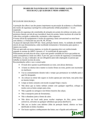 DIARIO DE PALESTRAS DE 5 MINUTOS SOBRE SAUDE,
SEGURANÇA, QUALIDADE E MEIO AMBIENTE.

ÓCULOS DE SEGURANÇA
A proteção dos olhos é um dos pontos importantes na prevenção de acidentes e a finalidades
dos óculos de segurança é protegê-los contra partículas sólidas projetadas e / ou em
suspensão.
Os óculos de segurança são constituídos de armação em acetato de celulose cor preta, com
protetores laterais em tela de aço inoxidável, haste de acetato, lentes incolores de cristal de
vidro ótico corrigido e endurecido, resistentes e altos impactos.
O nome oficial do equipamento é óculos de segurança, haste convencional ou meia haste
com elástico, e é fornecido nos aros 46, 48, 50 mm.
As peças de reposição deste EPI são : haste, proteção lateral, lentes. As unidades de trabalho
através de suas ferramentarias, estão recebendo treinamento e ferramentas para ajustes e
reparos nos óculos.
Para ser aprovado em nossa empresa, os óculos de segurança deve ser confeccionado
segundo as normas da ABNT e possuir o C A (certificado de aprovação).
Praticamente em toda área da usina, existe uma grande variedade de riscos que podem ter
como conseqüência a lesão nos olhos. É por isto, que os óculos de segurança é considerado
EPI básico, ou seja, é indicado e de uso obrigatório para todo empregado ou pessoa que
trabalhe ou transite na área da usina.
Recomendações sobre o uso e conservação:
• O óculo deve ajustar-se perfeitamente ao rosto, sem deixar aberturas;
•

A haste ou elástico deve manter os óculos firmes no rosto, porém sem incomodar
ou machucar;
• Use-se constantemente durante todo o tempo que permanecer no trabalho para o
qual for designado;
• Ao colocar ou retirar não segure os óculos apenas por uma haste, mas pelas duas
ao mesmo tempo;
• Limpe as lentes somente com tecido ou papel limpo e macio;
•

Não deixe que as lentes tenham contato com qualquer superfície, coloque os
óculos com as lentes sempre para cima;
• Não o guarde ou carregue-o nos bolsos traseiros das calças;
•

Não o transporte junto de ferramentas;

•

Não o abandone junto a fontes de calor;

•

Não deixe em local onde possa receber respingos de óleo, graxa, ácidos,
corrosivos, solventes ou qualquer substância que possa danificá-lo;
• Não use os óculos com defeitos (falta de proteção lateral, elástico ou haste
danificada ou lentes riscadas);
• Em locais sujeitos a embaçamento das lentes, use o líquido anti-embaçante.

 
