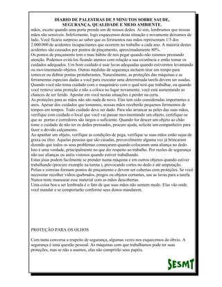 DIARIO DE PALESTRAS DE 5 MINUTOS SOBRE SAUDE,
SEGURANÇA, QUALIDADE E MEIO AMBIENTE.
mãos, exceto quando uma porta prende um de nossos dedos. Aí sim, lembramos que nossas
mãos são sensíveis. Infelizmente, logo esquecemos desta situação e novamente deixamos de
lado. Você ficaria surpreso ao saber que os ferimentos nas mãos representam 1/3 dos
2.000.000 de acidentes incapacitantes que ocorrem no trabalho a cada ano. A maioria destes
acidentes são causados por pontos de pinçamento, aproximadamente 80%.
Os pontos de pinçamento tem o mau hábito de nos pegar quando não estamos prestando
atenção. Podemos evitá-los ficando atentos com relação a sua existência e então tomar os
cuidados adequados. Um bom cuidado é usar luvas adequadas quando estivermos levantando
ou movimentando objetos. Outras medidas de segurança incluem tirar um tempo para
remover ou dobrar pontas protuberantes. Naturalmente, as proteções das máquinas e as
ferramentas especiais dadas a você para executar uma determinada tarefa devem ser usadas.
Quando você não toma cuidado com o maquinário com o qual terá que trabalhar, ou quando
você remove uma proteção e não a coloca no lugar novamente, você está aumentando as
chances de ser ferido. Apostar em você nestas situações é perder na certa.
As proteções para as mãos não são nada de novo. Elas tem sido consideradas importantes a
anos. Apesar dos cuidados que tomamos, nossas mãos receberão pequenos ferimentos de
tempos em tempos. Todo cuidado deve ser dado. Para não arrancar as peles das suas mãos,
verifique com cuidado o local que você vai passar movimentando um objeto, certifique-se
que as portas e corredores são largos o suficiente. Quando for descer um objeto ao chão
tome o cuidado de não ter os dedos prensados, procure ajuda, solicite um companheiro para
fazer o devido calçamento.
Ao apanhar um objeto, verifique as condições de pega, verifique se suas mãos estão sujas de
graxa ou óleo. Aquelas pessoas que são casadas, provavelmente alguma vez já brincaram
dizendo que todos os seus problemas começaram quando colocaram uma aliança no dedo.
Isto é uma verdade, principalmente no que diz respeito ao trabalho. Por razões de segurança
não use alianças ou anéis vistosos quando estiver trabalhando.
Estas jóias podem facilmente se prender numa máquina e em outros objetos quando estiver
trabalhando (procure exemplo na turma ), provocando cortes no dedo e até amputação.
Polias e correias formam pontos de pinçamento e devem ser cobertas com proteções. Se você
necessitar recolher vidros quebrados, pregos ou objetos cortantes, use as luvas para a tarefa.
Nunca tente manusear esse material com as mãos descobertas.
Uma coisa boa a ser lembrada é o fato de que suas mãos não sentem medo. Elas vão onde
você mandar e se comportarão conforme seus donos mandarem.

PROTEÇÃO PARA OS OLHOS
Com tanta conversa a respeito de segurança, algumas vezes nos esquecemos do óbvio. A
segurança é uma questão pessoal. As máquinas com que trabalhamos pode ter suas
proteções, mas se não a usamos, elas não cumprirão seus papéis.

 