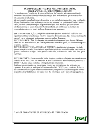 DIARIO DE PALESTRAS DE 5 MINUTOS SOBRE SAUDE,
SEGURANÇA, QUALIDADE E MEIO AMBIENTE.
De acordo com o Conselho de Segurança Nacional do Trabalho, vários companhias já
adotaram o novo certificado de dureza de cabeças para trabalhadores que acham ter suas
cabeças duras o suficiente.
Vários testes foram aplicados para determinar se um trabalhador pode obter esse certificado.
Alguns funcionários desta seção expressaram seu interesse em ganhar certificados. Assim
sendo, estamos oferecendo agora a oportunidade para eles. Aqueles que concluírem
satisfatoriamente os testes abaixo receberão um boné, um certificado na moldura e a
permissão de usarem os bonés no lugar do capacete de segurança.
TESTE DE PENETRAÇÃO: Um prumo de chumbo pesando meio quilo é deixado cair
repentinamente de uma altura de 3 metros na cabeça do interessado. Se a ponta penetrar pelo
menos 1 cm, o interessado terá passado na primeira fase do exame.
TESTE DE ABSORÇÃO: A cabeça do interessado é submersa na água durante 24 horas,
sem o auxílio de ar mandado. Se a absorção total for menor do que 0,5% o interessado passa
ao exame seguinte.
TESTE DE RESISTÊNCIA QUÍMICA E TÉRMICA: A cabeça do interessado é testada
quanto suas propriedades de resistência a produtos químicos, incluindo ácidos e solventes, e
quanto a resistência ao fogo. Tendo passado nesta fase, o interessado fará o teste final que é
o elétrico.
TESTE ELÉTRICO: Este teste final e muito simples, envolve a cabeça do interessado a uma
corrente de ate 3.000 volts em 60 hertz CA. Um vazamento de 9 miliampéres é permitido a
20.000 volts, não sendo permitido o rompimento do isolamento.
Qualquer um empregado que passar neste exame, que normalmente são aplicados aos
capacetes de segurança, será agraciado com um boné da CVRD e um certificado de dureza
devidamente envolvido por uma moldura moderna para permitir que ele use apenas o boné
enquanto estiver trabalhando em locais onde lhe for exigido usar o capacete de segurança.

O VALOR DO CAPACETE DE SEGURANÇA JÁ FOI PROVADO

 