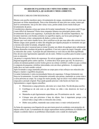 DIARIO DE PALESTRAS DE 5 MINUTOS SOBRE SAUDE,
SEGURANÇA, QUALIDADE E MEIO AMBIENTE.
MANUSEIE CARGAS COM SEGURANÇA
Mesmo com auxílio mecânico para o levantamento de cargas, encontramos certas coisas que
precisam ser feitas manualmente. Para evitar distensões de mau jeito nas costas, temos que
fazê-lo corretamente. Isto já foi dito várias vezes, porém ainda ocorre muita lesão por
levantamento de pesos.
Consideremos algumas coisas que temos de levantar manualmente. O que pesa mais? O que
é mais difícil de manusear? Pense nisso enquanto falamos nos principais pontos sobre
levantamento de peso com segurança. A proteção das mãos é de máxima importância. Ao
levantar materiais com bordas cortantes ou superfície áspera, use luvas para proteger as
mãos. Devemos evitar o pinçamento de dedos e cortes na mãos.
Mesmo que você esteie usando luvas, deve certificar-se de que suas mãos não correm riscos.
Muitas cargas caem quando as mãos são atingidas por alguma projeção no momento em que
a mesma está sendo levantada, atingindo os pés.
A firmeza dos pés é essencial para se tentar levantar um objeto de qualquer peso substancial.
Muitas distensões resultam da perda do equilíbrio. Com isso o peso da carga é lançado sobre
os músculos das costas. A posição dos pés determina se você está ou não bem equilibrado.
Eles devem estar ligeiramente separados um do outro. Dobrar os joelhos para levantar o peso
com os músculos
da perna é o requisito básico de segurança. Se estiver pegando uma caixa, posicione-a em
diagonal pegando pelos cantos opostos. A coluna deve ficar quase que reta. Se encurvar a
coluna em demasia poderá ocorrer lesões graves na coluna vertebral. Lembre-se que a coluna
é composta de pequenas vértebras intercaladas com um disco gelatinoso. A compressão
então deve ser num sentido vertical.
Após levantado a carga mantenha próximo ao corpo para evitar esforços nos músculos dos
braços e manter o equilíbrio da pessoa.
Levantar lentamente é outra recomendação básica de segurança. Coloque lentamente sua
força no levantamento. Levante lentamente esticando suas pernas, mantendo as costas retas e
a caixa próxima ao corpo. Se a carga for muito pesada, logo no início você saberá retornar a
carga para a posição original. Peça ajuda quando precisar e não hesite em fazer isto.
Apresentamos a seguir alguns conselhos:
• Dimensione a carga primeiro, não tente ser o mais forte. Na dúvida peça auxílio;
•

Certifique-se de está com os pés firmes no chão e dos desníveis do local se
existir;
• Mantenha os pés ligeiramente separados, uns 30 centímetros um do outro;
•

Coloque seus pés próximos à base do objeto. Isto é importante porque evita
colocar toda a carga sobre os músculos das costas;
• Dobre seus joelhos, mantendo suas costas retas e o mais vertical possível.
As botas de segurança com biqueira de aço previnem possíveis acidentes com projeções de
objetos sobre os pés. Levantamento de cargas representam muitos problemas no trabalho em
relação a acidentes típicos ou problemas relacionados com a saúde do empregado.

 