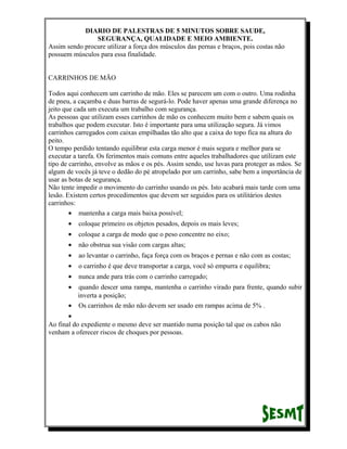DIARIO DE PALESTRAS DE 5 MINUTOS SOBRE SAUDE,
SEGURANÇA, QUALIDADE E MEIO AMBIENTE.
Assim sendo procure utilizar a força dos músculos das pernas e braços, pois costas não
possuem músculos para essa finalidade.
CARRINHOS DE MÃO
Todos aqui conhecem um carrinho de mão. Eles se parecem um com o outro. Uma rodinha
de pneu, a caçamba e duas barras de segurá-lo. Pode haver apenas uma grande diferença no
jeito que cada um executa um trabalho com segurança.
As pessoas que utilizam esses carrinhos de mão os conhecem muito bem e sabem quais os
trabalhos que podem executar. Isto é importante para uma utilização segura. Já vimos
carrinhos carregados com caixas empilhadas tão alto que a caixa do topo fica na altura do
peito.
O tempo perdido tentando equilibrar esta carga menor é mais segura e melhor para se
executar a tarefa. Os ferimentos mais comuns entre aqueles trabalhadores que utilizam este
tipo de carrinho, envolve as mãos e os pés. Assim sendo, use luvas para proteger as mãos. Se
algum de vocês já teve o dedão do pé atropelado por um carrinho, sabe bem a importância de
usar as botas de segurança.
Não tente impedir o movimento do carrinho usando os pés. Isto acabará mais tarde com uma
lesão. Existem certos procedimentos que devem ser seguidos para os utilitários destes
carrinhos:
• mantenha a carga mais baixa possível;
•

coloque primeiro os objetos pesados, depois os mais leves;

•

coloque a carga de modo que o peso concentre no eixo;

•

não obstrua sua visão com cargas altas;

•

ao levantar o carrinho, faça força com os braços e pernas e não com as costas;

•

o carrinho é que deve transportar a carga, você só empurra e equilibra;

•

nunca ande para trás com o carrinho carregado;

•

quando descer uma rampa, mantenha o carrinho virado para frente, quando subir
inverta a posição;
• Os carrinhos de mão não devem ser usado em rampas acima de 5% .
•
Ao final do expediente o mesmo deve ser mantido numa posição tal que os cabos não
venham a oferecer riscos de choques por pessoas.

 
