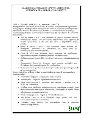 DIARIO DE PALESTRAS DE 5 MINUTOS SOBRE SAUDE,
SEGURANÇA, QUALIDADE E MEIO AMBIENTE.

EMPILHADEIRAS - AS MULAS DE CARGA DO TRABALHO
As empilhadeiras, verdadeiras mulas de carga da indústria, estão se tornando rapidamente
bestas perigosas. Desde que foram introduzidas nos locais de trabalho elas são responsáveis
pelo aumento do índice de acidentes mais de 400%. O aumento alarmante de operação
insegura de empilhadeiras foi relatado num estudo recente. Eis aqui algumas das conclusões
desse estudo:
• Mais da metade - 52% - dos ferimentos no período estudado envolveu
empilhadeiras móveis, 19% envolveram empilhadeiras sendo operadas em
veículos estacionários e em 29% dos casos a empilhadeira estava
parada;
• Quase a metade - 45% - dos ferimentos foram sofridos por
empregados trabalhando ou caminhando em áreas onde as
empilhadeiras estavam sendo operadas;
• Cerca de 15% dos ferimentos foram causados em trabalhadores
regularmente designados para tarefas próximas das empilhadeiras;
• Os ferimentos mais típicos - 22% - envolviam escoriações e contusões nas pernas,
pés;
• Esmagamentos foram os ferimentos mais comuns associados com
elevação ou abaixamento dos garfos das empilhadeiras;
• Os acidentes fatais que houveram, foram provocados principalmente por quedas
cargas, tombamentos.
A maior parte destes acidentes poderia ter sido evitada se as regras de segurança abaixo
fossem seguidas:
• Não levante a carga com a empilhadeira em movimento;
•

Não transporte a carga com o garfo totalmente levantado;

•

Dirija cuidadosamente e lentamente nas esquinas e sinalize com a
buzina nos cruzamentos;
• Verifique se as plataformas usadas para acesso a caminhões ou vagões tem a
largura e a resistência necessárias para suportar a empilhadeira; E paradas súbitas;
• Não transporte passageiros de carona;
•

Observe os espaços acima e o giro da extremidade traseira;

•

Para melhor visão, dê ré ao transportar cargas grandes, mas fique virado para a direção do deslocamento;
Transporte carga somente em conformidade com a capacidade
nominal da empilhadeira;

•

 