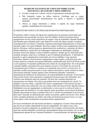 •
•

•

DIARIO DE PALESTRAS DE 5 MINUTOS SOBRE SAUDE,
SEGURANÇA, QUALIDADE E MEIO AMBIENTE.
Levante a carga com o mastro vertical ou ligeiramente inclinado para trás;
Não transporte cargas ou pilhas instáveis. Certifique que as cargas
estejam posicionadas uniformemente nos garfos e observe o equilíbrio
adequado;
Abaixe as cargas lentamente e abaixe o suporte de carga totalmente
quando a empilhadeira for estacionada.

IÇAMENTO MECÂNICO E OUTROS EQUIPAMENTOS MOTORIZADOS
Os guinchos, talhas e lanças são alguns dos equipamentos de içamento motorizados que
normalmente são encontrados em nosso meio de trabalho. O desenvolvimento destes
equipamentos envolve muita experiência de campo e teste de engenharia. Quando finalmente
são liberados para utilizarão geral, estes dispositivos serão tão seguros quanto a moderna
tecnologia pode nos oferecer, entretanto, requerem manutenção adequada para se tornar uma
operação segura e de muita utilidade. Devemos sempre verificar estes equipamentos antes de
usá-los. Devemos verificar quanto ao abastecimento de combustível, vazamento de óleos e
fluidos hidráulicos, mecanismos de embreagens emperrados ou danificados, desgaste
anormal, trincas por fadigas e outras condições inseguras. Sempre que for observada uma
condição insegura, relate isto e certifique-se que foi reparado prontamente. A utilização de
guinchos e outros equipamentos motorizados em nossos trabalhos é uma operação
meticulosa. Mesmo a maioria desses equipamentos sendo simples o suficiente para uma
criança operá-los, somente uma pessoa habilitada e qualificada pode fazê-lo de forma correta
e com segurança. O operador qualificado nunca abusa de seu equipamento. Ele evita parada
e partidas rápidas, que podem provocar desgaste excessivo. Ele sempre faz um teste de
levantamento para verificar se o gancho ou a amarração está correta e no local certo. O
operador escolhe uma pessoa para os sinais manuais necessários e aceita somente os sinais
dessa pessoa indicada e apenas aqueles sinais claramente indicados. Entretanto, a
manutenção das distâncias de afastamento é de responsabilidade do operador. Se ele mesmo
achar que há motivos para questionar o julgamento da pessoa que está sinalizando, deve
verificar estas distâncias antes de continuar. Ele deve dar a atenção particular aos
espaçamentos em relação a fios aéreos que poderia provocar energização do veículo. Se
qualquer coisa sair errada, o operador deve parar o equipamento e não reiniciar até que o
problema tenha sido esclarecido e um novo plano tenha sido desenvolvido. Quando estamos
trabalhando com este equipamento ou deslocando-o, temos que ter a certeza de todos os
cuidados para não danificá-lo. Eis aqui algumas ações que podem ocorrer danos facilmente:
Quando uma escada em lança é mantida ereta com o veículo movimentando-se de um local
para outro. Ela pode ser danificada pelo contato com pontes, galhos de árvores e fios. Muitos
outros exemplos poderiam ser citados, mas todos mostrariam que poucos riscos, se é que
existe algum, estão incorporados nos projetos destes equipamentos.
Os riscos normalmente são decorrentes de abusos e negligência. Existem várias proteções
que devem ser usadas, dependendo do tipo do equipamento. Em alguns casos, estas
proteções são partes integrantes do equipamento. Por exemplo: certas proteções que fazem
parte dos sistemas hidráulico, permita que uma plataforma desça suavemente, em vez de cair
abruptamente quando há um vazamento hidráulico. Os procedimentos de operação segura

 