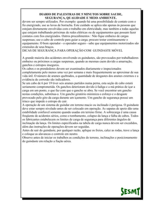 DIARIO DE PALESTRAS DE 5 MINUTOS SOBRE SAUDE,
SEGURANÇA, QUALIDADE E MEIO AMBIENTE.
devem ser sempre utilizados. Por exemplo: quando há uma possibilidade de contato com o
fio energizado, use as luvas de borracha. Este cuidado se aplica não apenas às pessoas que
estejam diretamente envolvidas com o trabalho em eletricidade, mas também a todas aquelas
que estejam trabalhando próximas de redes elétricas ou de equipamentos que possam fazer
contatos com fios energizados. Outros procedimentos : Não fique embaixo de cargas
suspensas; use o cabo de controle para guiar a carga; procure testar continuamente o
equipamento. O bom operador - o operador seguro - sabe que equipamentos motorizados são
extensões de seus braços.
DICAS DE SEGURANÇA PARA OPERAÇÃO COM GUINDASTE MÓVEL
A grande maioria dos acidentes envolvendo os guindastes, são provocados por trabalhadores
embaixo ou próximos a cargas suspensas, quando as mesmas caem devido a amarração,
ganchos e estropos inseguros.
Os cabos e os prendedores devem ser examinados diariamente e inspecionados
completamente pelo menos uma vez por semana e mais frequentemente ao aproximar de sua
vida útil. O número de arames quebrados, a quantidade de desgastes dos arames externos e a
evidência de corrosão são indicadores.
Se um cabo de 6 por 19 tiver seis arames partidos numa perna, esta seção de cabo estará
seriamente comprometida. Os ganchos deterioram devido à fadiga e a má prática de içar a
carga em um ponto, o que faz com que o gancho se abra. Se você encontrar um gancho
nestas condições, substitua-o. Um gancho giratório minimiza o esforço e o desgaste
provocado pelo giro da carga durante um içamento. Um gancho de segurança possui um
trinco que impede o estropo de cair.
A operação de um sistema de guindar em terreno macio ou inclinado é perigosa. O guindaste
deve estar sempre nivelado antes de ser colocado em operação. As sapatas de apoio dão uma
estabilidade confiavel somente quando usadas em terreno firme. A sobrecarga é uma causa
freqüente de acidentes sérios, como o tombamento, colapso da lança e falha de cabos. Todos
os fabricantes estabelecem os limites de carga de segurança para diferentes ângulos de
inclinação da lança. Os limites especificados na tabela de carga nunca devem ser excedidos,
além das instruções de operações devem ser seguidas.
Antes de sair do guindaste, por qualquer razão, aplique os freios, calce as rodas, trave a lança
e coloque as alavancas e controle em neutro.
Observe antes de iniciar os trabalhos as condições do terreno, inclinações e posicionamento
do guindaste em relação a fiação aérea.

 
