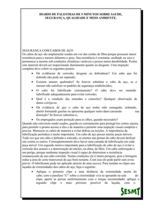 DIARIO DE PALESTRAS DE 5 MINUTOS SOBRE SAUDE,
SEGURANÇA, QUALIDADE E MEIO AMBIENTE.

SEGURANÇA COM CABOS DE AÇO
Os cabos de aço são amplamente usadas em vez das cordas de fibra porque possuem maior
resistência para o mesmo diâmetro e peso. Sua resistência é constante, molhado ou seco e
permanece a mesma sob condições climáticas variáveis e possui maior durabilidade. Porém
este material deverá ser inspecionado diariamente quanto ao desgaste. Uma inspeção
completa deve cobrir os seguintes pontos:
• Há evidências de corrosão, desgaste ou dobraduras? Um cabo que foi
dobrado não pode ser reparado;
• Existem arames quebrados? Se houver substitua o cabo de aço, se o
mesmo não satisfizer os padrões de segurança estabelecidos;
• O cabo foi lubrificado corretamente? O cabo deve ser mantido
lubrificado adequadamente para evitar corrosão;
• Qual é a condição das emendas e conexões? Qualquer observação de
danos corrija-os;
• Há evidência de que o cabo de aço tenha sido esmagado, achatado,
aberto formando gaiolas ou apresenta qualquer outro dano causando
sua
distorção? Se houver substitua-o;
• Os empregados usam proteção para os olhos, quando necessário?
Quando não estiverem sendo usados, guarde-os corretamente para protegê-los contra sujeira,
para permitir o pronto acesso a eles e de maneira a permitir uma inspeção visual completa e
precisa. Manuseie os cabos de maneira a evitar dobras ou torções. A importância da
lubrificação periódica é muito importante. Um cabo de aço possui muitas peças móveis.
Toda vez que um cabo é dobrado e esticado, os arames nas pernas do cabo devem deslizar
uns contra os outros. Conseqüentemente deve haver uma camada de lubrificação em cada
peça móvel. Um segundo motivo importante para a lubrificação de cabo de aço é evitar a
corrosão dos arames e a deterioração do núcleo, ou alma, de fibra. Um cabo enferrujado é
um perigo, porque nenhuma inspeção visual é capaz de determinar a resistência
remanescente de um cabo corroído. Nestas condições ele é muito perigoso, pois a ferrugem
reduz a área de corte transversal do aço bom restante. Com isso ele pode partir sem aviso
prévio. O lubrificante pode ser aplicado através de uma escova. Para instalar os clipes nas
laçadas de extremidades dos cabos de aço, faça o seguinte:
• Aplique o primeiro clipe a uma distância da extremidade morta do
cabo, com o parafuso “U” sobre a extremidade viva se apoiando na sela
do
clipe; aperte as porcas uniformemente com o torque recomendado; aplique o
segundo clipe o mais próximo possível da laçada, com o

 
